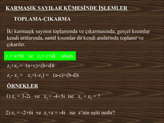 KARMAŞIK SAYILAR KÜMESİNDE İŞLEMLER

   TOPLAMA-ÇIKARMA

İki karmaşık sayının toplamında ve çıkarmasında, gerçel kısımlar
kendi aralarında, sanal kısımlar da kendi aralarında toplanır ve
çıkarılır.

z1= a+bi ve z2= c+di     olsun.
z1+z2 = (a+c)+(b+d)i
z1- z2 = z1+(-z2) = (a-c)+(b-d)i

ÖRNEKLER
1) z1 = 3-2i ve z2 = -4+5i ise z1 + z2 = ?


2) z1 = -2+6i ve z1+z = -4i ise z’nin eşiti nedir?
 