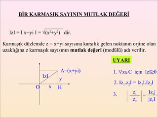 BİR KARMAŞIK SAYININ MUTLAK DEĞERİ


   IzI = I x+yi I = √(x2+y2) dir.

Karmaşık düzlemde z = x+yi sayısına karşılık gelen noktanın orjine olan
uzaklığına z karmaşık sayısının mutlak değeri (modülü) adı verilir.
                                                   UYARI

                             A=(x+yi)              1. ∀z∈C için IzI≥0
                   IzI       y
                                                   2. Iz1.z2I = Iz1I.Iz2I
               O         x   H
                                                   3.        z1      Iz1|
                                                                   =
                                                             z2      |z2I
 