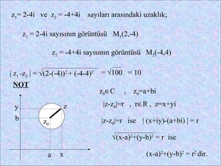 z1= 2-4i ve z2 = -4+4i        sayıları arasındaki uzaklık;

      z1 = 2-4i sayısının görüntüsü M1(2,-4)

                  z2 = -4+4i sayısının görüntüsü M2(-4,4)

| z1 -z2 | = √(2-(-4))2 + (-4-4)2   = √100 = 10
 NOT
                                    z0∈C   ,   z0=a+bi

 y                   z              |z-z0|=r , r∈R , z=x+yi
  b          z0                     |z-z0|=r ise | (x+iy)-(a+bi) | = r

                                       √(x-a)2+(y-b)2 = r ise

              a     x                              (x-a)2+(y-b)2 = r2 dir.
 