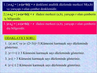 1. | z-z0| = | z-(a+bi)| = r denklemi analitik düzlemde merkezi M(a,b)
   ve yarıçapı r-olan çember denklemidir.
2.| z-z0| = | z-(a+bi)| < r ifadesi merkezi (a,b), yarıçapı r olan çemberin
iç bölgesidir.
3. |z-z0| = | z-(a+bi)| > r ifadesi merkezi (a,b), yarıçapı r olan çemberin
   dış bölgesidir.


 ODAKLAYICI SORU:
 1. {z| z∈C ve |z- (2+3i)|=3}Kümesini karmaşık sayı düzleminde
 gösteriniz.
 2. |z+1+i| ≥ 3 Kümesini karmaşık sayı düzleminde gösteriniz.
 3. |z-i| > 3 Kümesini karmaşık sayı düzleminde gösteriniz.

 4. |z+i| ≤ 2 Kümesini karmaşık sayı düzleminde gösteriniz.
 