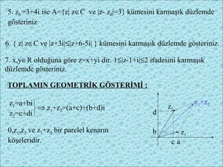 5. z0 =3+4i ise A={z| z∈C ve |z- z0|=3} kümesini karmaşık düzlemde
gösteriniz

6. { z| z∈C ve |z+3i|≤|z+6-5i| } kümesini karmaşık düzlemde gösteriniz.

7. x,y∈R olduğuna göre z=x+yi dir. 1≤|z-1+i|≤2 ifadesini karmaşık
düzlemde gösteriniz.

TOPLAMIN GEOMETRİK GÖSTERİMİ :

 z1=a+bi                                                         z1+z2
         ⇒ z1+z2=(a+c)+(b+d)i                        z2
 z2=c+di                                        d

0,z1,z2 ve z1+z2 bir parelel kenarın            b           z1
köşeleridir.                                           ca
 