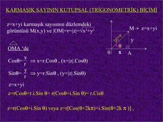 KARMAŞIK SAYININ KUTUPSAL (TRİGONOMETRİK) BİÇİMİ

z=x+yi karmaşık sayısının düzlemdeki
görüntüsü M(x,y) ve |OM|=r=|z|=√x2+y2                 M    z=x+yi
                                                     r
                                               |z |=   y
OMA ‘de                                            θ .
                                             0     x A
      x
Cosθ= ⇒ x=r.Cosθ , (x=|z|.Cosθ)
      r
       y
Sinθ=    ⇒ y=r.Sinθ , (y=|z|.Sinθ)
       r
z=x+yi
z=rCosθ+r.i.Sin θ= r(Cosθ+i.Sin θ)= r.Cisθ

z=r(Cosθ+i.Sin θ) veya z=r[Cos(θ+2kπ)+i.Sin(θ+2k π )] ,
 