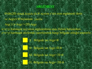 ARGÜMENT

  0o≤θ≤2Π olmak koşulu ile θ açısına z’nin esas argümenti denir.
  ve Arg(z)=θ biçiminde yazılır.
  Arg( z )=Argz-1=2Π-Argz
z=x+yi karmaşık sayısının argümentinin esas ölçüsü bulunurken
z=x+yi karmaşık düzlemde işaretlenerek hangi bölgede olduğu araştırılır.

                      I. Bölgede ise Argz=θ

                      II. Bölgede ise Argz=Π-θ

                      III. Bölgede ise Argz= Π+θ

                     IV. Bölgede ise Argz= 2Π-θ
 
