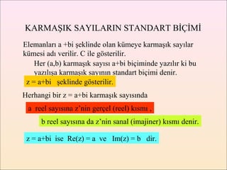 KARMAŞIK SAYILARIN STANDART BİÇİMİ
Elemanları a +bi şeklinde olan kümeye karmaşık sayılar
kümesi adı verilir. C ile gösterilir.
    Her (a,b) karmaşık sayısı a+bi biçiminde yazılır ki bu
    yazılışa karmaşık sayının standart biçimi denir.
 z = a+bi şeklinde gösterilir.
Herhangi bir z = a+bi karmaşık sayısında
 a reel sayısına z’nin gerçel (reel) kısmı ,
      b reel sayısına da z’nin sanal (imajiner) kısmı denir.

 z = a+bi ise Re(z) = a ve Im(z) = b dir.
 