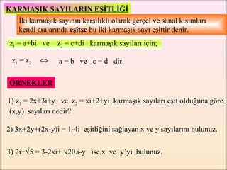 KARMAŞIK SAYILARIN EŞİTLİĞİ
  İki karmaşık sayının karşılıklı olarak gerçel ve sanal kısımları
  kendi aralarında eşitse bu iki karmaşık sayı eşittir denir.
 z1 = a+bi ve z2 = c+di karmaşık sayıları için;

  z1 = z2   ⇔    a = b ve c = d dir.

 ÖRNEKLER

1) z1 = 2x+3i+y ve z2 = xi+2+yi karmaşık sayıları eşit olduğuna göre
 (x,y) sayıları nedir?

2) 3x+2y+(2x-y)i = 1-4i eşitliğini sağlayan x ve y sayılarını bulunuz.


3) 2i+√5 = 3-2xi+ √20.i-y ise x ve y’yi bulunuz.
 