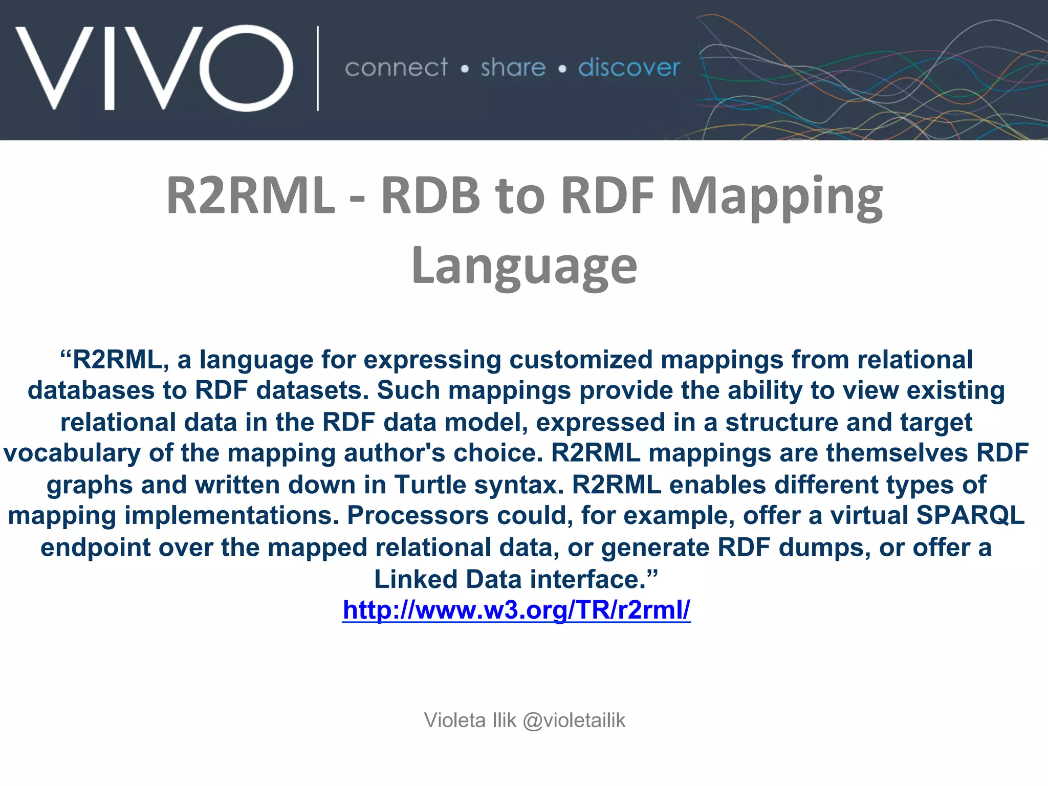 R2RML	
  -­‐	
  RDB	
  to	
  RDF	
  Mapping	
  
Language	
  
Violeta Ilik @violetailik
“R2RML, a language for expressing customized mappings from relational
databases to RDF datasets. Such mappings provide the ability to view existing
relational data in the RDF data model, expressed in a structure and target
vocabulary of the mapping author's choice. R2RML mappings are themselves RDF
graphs and written down in Turtle syntax. R2RML enables different types of
mapping implementations. Processors could, for example, offer a virtual SPARQL
endpoint over the mapped relational data, or generate RDF dumps, or offer a
Linked Data interface.”
http://www.w3.org/TR/r2rml/
 