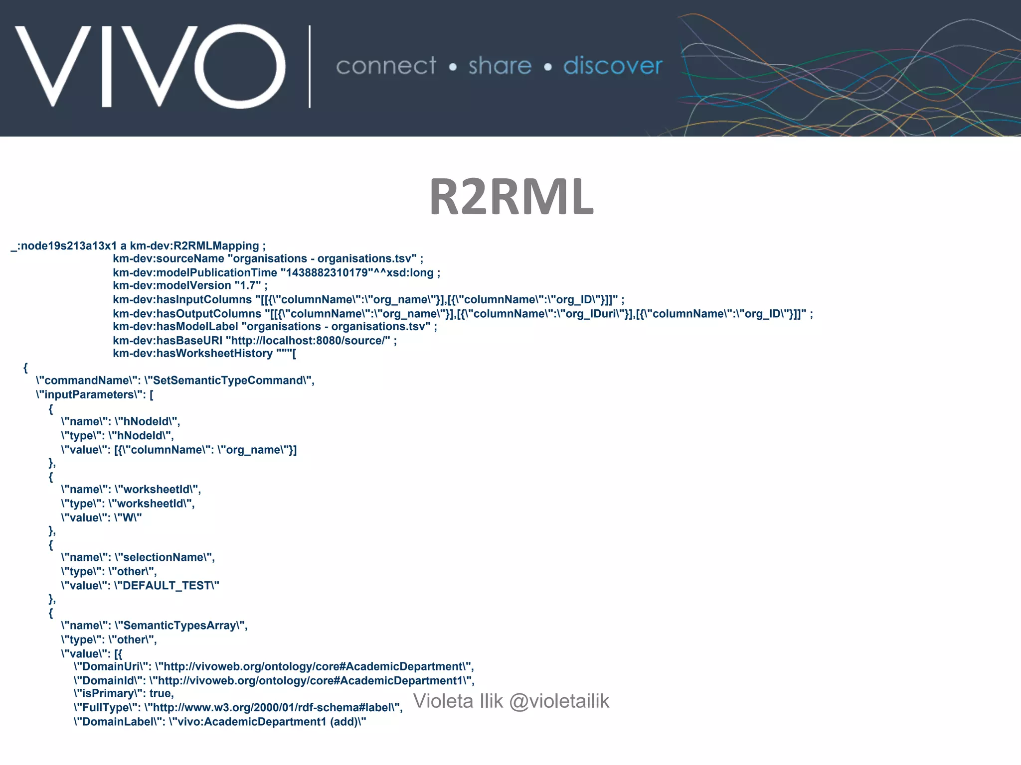 R2RML	
  	
  
Violeta Ilik @violetailik
_:node19s213a13x1 a km-dev:R2RMLMapping ;
km-dev:sourceName "organisations - organisations.tsv" ;
km-dev:modelPublicationTime "1438882310179"^^xsd:long ;
km-dev:modelVersion "1.7" ;
km-dev:hasInputColumns "[[{"columnName":"org_name"}],[{"columnName":"org_ID"}]]" ;
km-dev:hasOutputColumns "[[{"columnName":"org_name"}],[{"columnName":"org_IDuri"}],[{"columnName":"org_ID"}]]" ;
km-dev:hasModelLabel "organisations - organisations.tsv" ;
km-dev:hasBaseURI "http://localhost:8080/source/" ;
km-dev:hasWorksheetHistory """[
{
"commandName": "SetSemanticTypeCommand",
"inputParameters": [
{
"name": "hNodeId",
"type": "hNodeId",
"value": [{"columnName": "org_name"}]
},
{
"name": "worksheetId",
"type": "worksheetId",
"value": "W"
},
{
"name": "selectionName",
"type": "other",
"value": "DEFAULT_TEST"
},
{
"name": "SemanticTypesArray",
"type": "other",
"value": [{
"DomainUri": "http://vivoweb.org/ontology/core#AcademicDepartment",
"DomainId": "http://vivoweb.org/ontology/core#AcademicDepartment1",
"isPrimary": true,
"FullType": "http://www.w3.org/2000/01/rdf-schema#label",
"DomainLabel": "vivo:AcademicDepartment1 (add)"
 