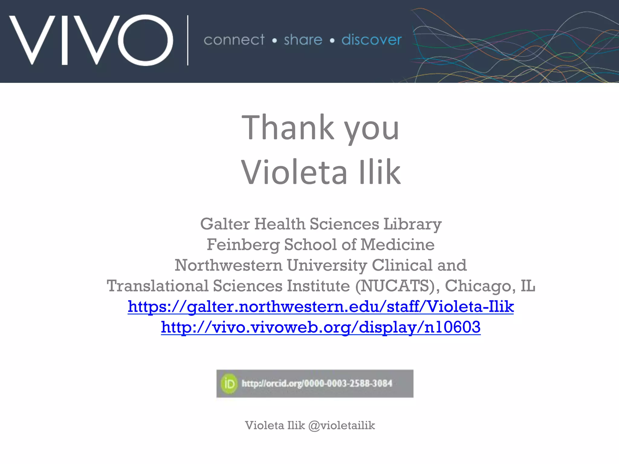 Thank	
  you	
  
Violeta	
  Ilik	
  
	
  
Galter Health Sciences Library
Feinberg School of Medicine
Northwestern University Clinical and
Translational Sciences Institute (NUCATS), Chicago, IL
https://galter.northwestern.edu/staff/Violeta-Ilik
http://vivo.vivoweb.org/display/n10603	
  
Violeta Ilik @violetailik
 