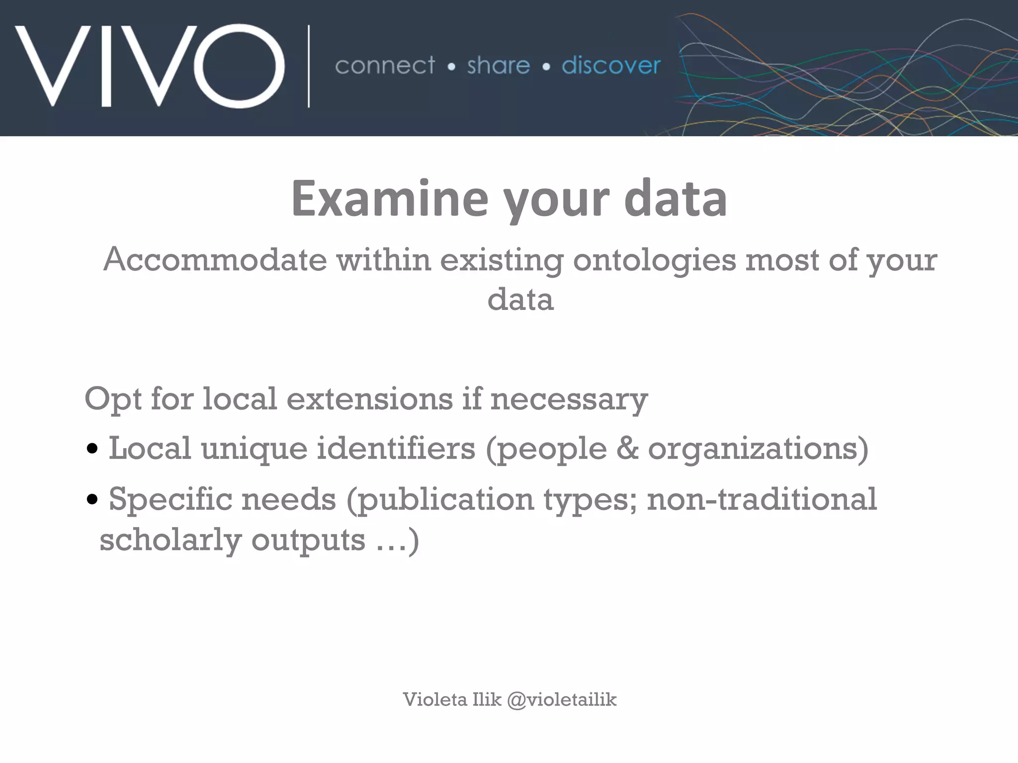 Examine	
  your	
  data
Accommodate within existing ontologies most of your
data
Opt for local extensions if necessary
• Local unique identifiers (people & organizations)
• Specific needs (publication types; non-traditional
scholarly outputs …)
Violeta Ilik @violetailik
 
