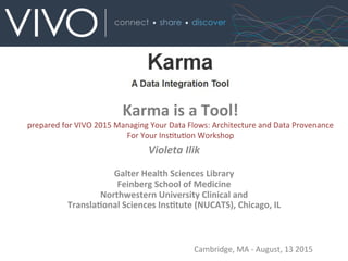 Karma	
  is	
  a	
  Tool!	
  	
  
prepared	
  for	
  VIVO	
  2015	
  Managing	
  Your	
  Data	
  Flows:	
  Architecture	
  and	
  Data	
  Provenance	
  
For	
  Your	
  InsBtuBon	
  Workshop	
  
Violeta	
  Ilik	
  
	
  
Galter	
  Health	
  Sciences	
  Library	
  
Feinberg	
  School	
  of	
  Medicine	
  
Northwestern	
  University	
  Clinical	
  and	
  
TranslaAonal	
  Sciences	
  InsAtute	
  (NUCATS),	
  Chicago,	
  IL	
  
Cambridge,	
  MA	
  -­‐	
  August,	
  13	
  2015	
  
 