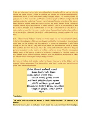 It is in fact to be noted that Lord shiva is worshipped by the devas like viShNu, braHma, indra, by
asuras like bANa, rAvaNa, tripura, sUrapadma, by humans like sha~NkarabhagavatpAda,
samban^dhar, appar, by other creatures like jaTAyu, sampAdi (eagles), vAli (monkey) and the list
goes on and on. One finds in the purANas the variety of people of different backgrounds and
qualities worship the Lord shiva. There are many histories of temples which talk of the cranes,
bees, elephants, spiders, snakes worshipping the Lord and getting blessed. So the Lord as the
Supreme blesses anyone who worships in sincere devotion. There is no discrimination on who
the seeker is. The Lord is so merciful that He showers the boons one look for when there is a
determination to seek Him. It is evident from the history of asurabANa who attained a great fame
of his valor and got the place in the abode of Lord shiva all due to his determined worship of the
Lord.
But..., if the receiver of the boons does not use them in proper way and misuses to disturb others,
in the Lord defined system of this universe they get punished for the misdeeds. A closer analysis
would show that the devas are the divine elements of nature that are essential for all of us to
survive (like air, sun, fire etc). Very often asuras are the one who disturb the nature as evident
from purANas. So when the asuras misuse the boons got to disturb the other lives they get
punished as evident from the histories of hiraNya, rAvaNa and others. When the misuse goes
beyond a point by the powerful forces so as to question the existence of the whole system, the
Lord the One Who is essential for all the essentials, Who has devised this whole Universe, takes
the action to restore normalcy for example like tripuradahana.
Lord shiva is the God of all. Like the mother He showers the grace for all the children, but the
misusing children get punished. This Supreme Lord better than a mother does not withhold the
grace, He is our belovedpashupati.
Translation:
The above vedic scripture was written in Tamil – Indian Laguage. The meaning is as
follows:
Daemons, kinnaras, deva of death, deva of rain, mobile fire, air, sun and moon, illusionless tiger,
 