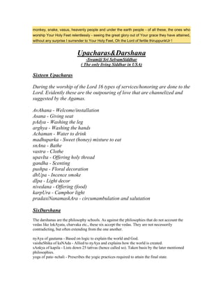monkey, snake, vasus, heavenly people and under the earth people - of all these, the ones who
worship Your Holy Feet relentlessly - seeing the great glory out of Your grace they have attained,
without any surprise I surrender to Your Holy Feet, Oh the Lord of fertile thiruppunkUr !
Upacharas&Darshana
-Swamiji Sri SelvamSiddhar
( The only living Siddhar in USA)
Sixteen Upacharas
During the worship of the Lord 16 types of services/honoring are done to the
Lord. Evidently these are the outpouring of love that are channelized and
suggested by the Agamas.
AvAhana - Welcome/installation
Asana - Giving seat
pAdya - Washing the leg
arghya - Washing the hands
Achaman - Water to drink
madhuparka - Sweet (honey) mixture to eat
snAna - Bathe
vastra - Clothe
upavIta - Offering holy thread
gandha - Scenting
pushpa - Floral decoration
dhUpa - Incence smoke
dIpa - Light decor
nivedana - Offering (food)
karpUra - Camphor light
pradaxiNanamaskAra - circumambulation and salutation
SixDarshana
The darshanas are the philosophy schools. As against the philosophies that do not account the
vedas like lokAyata, charvaka etc., these six accept the vedas. They are not necessorily
contradicting, but often extending from the one another.
nyAya of gautama - Based on logic to explain the world and God.
vaisheShika of kaNAda - Allied to nyAya and explains how the world is created.
sAnkya of kapila - Lists down 25 tattvas (hence called so). Taken basis by the later mentioned
philosophies.
yoga of pata~nchali - Prescribes the yogic practices required to attain the final state.
 
