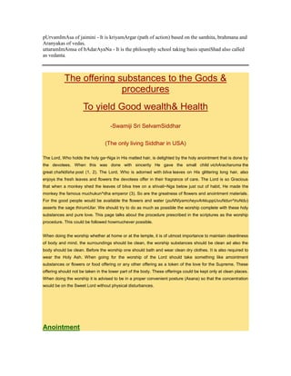 pUrvamImAsa of jaimini - It is kriyamArgar (path of action) based on the samhita, brahmana and
Aranyakas of vedas.
uttaramImAmsa of bAdarAyaNa - It is the philosophy school taking basis upaniShad also called
as vedanta.
The offering substances to the Gods &
procedures
To yield Good wealth& Health
-Swamiji Sri SelvamSiddhar
(The only living Siddhar in USA)
The Lord, Who holds the holy ga~Nga in His matted hair, is delighted by the holy anointment that is done by
the devotees. When this was done with sincerity He gave the small child vichAracharuma the
great chaNdIsha post (1, 2). The Lord, Who is adorned with bilva leaves on His glittering long hair, also
enjoys the fresh leaves and flowers the devotees offer in their fragrance of care. The Lord is so Gracious
that when a monkey shed the leaves of bilva tree on a shivali~Nga below just out of habit, He made the
monkey the famous muchukun^dha emperor (3). So are the greatness of flowers and anointment materials.
For the good people would be available the flowers and water (puNNIyamcheyvArkkuppUvuNdun^IruNdu)
asserts the sage thirumUlar. We should try to do as much as possible the worship complete with these holy
substances and pure love. This page talks about the procedure prescribed in the scriptures as the worship
procedure. This could be followed howmuchever possible.
When doing the worship whether at home or at the temple, it is of utmost importance to maintain cleanliness
of body and mind. the surroundings should be clean, the worship substances should be clean ad also the
body should be clean. Before the worship one should bath and wear clean dry clothes. It is also required to
wear the Holy Ash. When going for the worship of the Lord should take something like amointment
substances or flowers or food offering or any other offering as a token of the love for the Supreme. These
offering should not be taken in the lower part of the body. These offerings could be kept only at clean places.
When doing the worship it is advised to be in a proper convenient posture (Asana) so that the concentration
would be on the Sweet Lord without physical disturbances.
Anointment
 