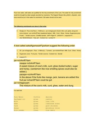 Pure river water, well water are qualified for the holy anointment of the Lord. The water for holy anointment
would be brought by clean people escorted by musicians. The fragrant flowers like pAdhiri, uthpalam, alari,
lotus would be put in this water for anointment. Old water should not be used.
The following anointments are done in that order
Gingily oil : Flour (rice flour) : n^ellimuLLi : pa~nchagavyam (Cow's milk, curd, ghee, dung and
urine mixture) : pa~nchAmR^itam (explained below) : Milk : Curd : Ghee : Honey: Sugarcane juice:
FruitsL” : Tender coconut : Smellful sandal : shR^i~Ngan^Ir : dhArAn^Ir : snapanan^Ir :
sha~NkAbhiShekam : Holy ash : Cooked rice : kumban^Ir
A text called sakalAgamasaN^graham suggest the following order
1. Oil : pa~nchagavyam : Flour : n^ellimuLLi : Turmeric : pa~nchAmR^itam :Milk :Curd : Ghee : Honey
2. Sugarcane Juice : Fruit juice : Tender coconut : Cooked rice : Sandal
3. snapann^Ir
pa~nchAmR^itam
rasapa~nchAmR^itam
A sweet mixture of cow's milk, curd, ghee (boiled butter), sugar
and honey. (cardamom like nice smelling spices could also be
added.)
pazapa~nchAmR^itam
In the above if the fruits like mango, jack, banana are added this
fruit pa~nchamR^itam could be got
pa~nchagavyam
The mixture of the cow's milk, curd, ghee, water and dung.
It is said that
Pure Water fulfils desires
Perfumed oil gives comfort
Milk gives long life
Ghee gives liberated state
Curd gives good children
Honey gives melodious voice
Rice powder frees from debts
 