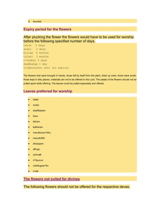 8. thumbai
Expiry period for the flowers
After plucking the flower the flowers would have to be used for worship
before the following specified number of days.
Lotus 5 days
araLi 3 days
bilvam 6 months
tulasi 3 months
n^eydhal 3 days
shaNbakam 1 day
viLAmichchai ever (no expiry)
The flowers that were brought in hands, those fell by itself from the plant, dried up ones, those were smelt,
those kept in dirty places, materials are not to be offered to the Lord. The petals of the flowers should not be
pulled apart while offering. The leaves could be pulled separately and offered.
Leaves preferred for worship
tulasi
mukiz
shaNbakam
lotus
bilvam
kalhAram
marukkozun^dhu
marudhANi
dharppam
aRugu
achivalli
n^Ayuruvi
vishNugran^thi
n^elli
The flowers not suited for divines
The following flowers should not be offered for the respective devas.
 