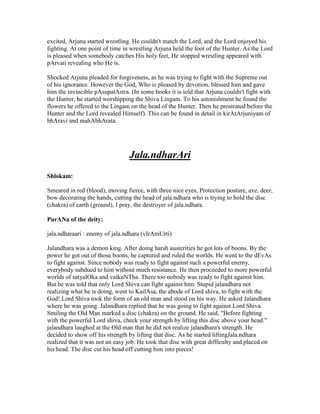 excited, Arjuna started wrestling. He couldn't match the Lord, and the Lord enjoyed his
fighting. At one point of time in wrestling Arjuna held the foot of the Hunter. As the Lord
is pleased when somebody catches His holy feet, He stopped wrestling appeared with
pArvati revealing who He is.
Shocked Arjuna pleaded for forgiveness, as he was trying to fight with the Supreme out
of his ignorance. However the God, Who is pleased by devotion, blessed him and gave
him the invincible pAsupatAstra. (In some books it is told that Arjuna couldn't fight with
the Hunter, he started worshipping the Shiva Lingam. To his astonishment he found the
flowers he offered to the Lingam on the head of the Hunter. Then he prostrated before the
Hunter and the Lord revealed Himself). This can be found in detail in kirAtArjuniyam of
bhAravi and mahAbhArata.
Jala.ndharAri
Shlokam:
Smeared in red (blood), moving fierce, with three nice eyes, Protection posture, axe, deer,
bow decorating the hands, cutting the head of jala.ndhara who is trying to hold the disc
(chakra) of earth (ground), I pray, the destroyer of jala.ndhara.
PurANa of the deity:
jala.ndharaari : enemy of jala.ndhara (vIrAmUrti)
Jalandhara was a demon king. After doing harsh austerities he got lots of boons. By the
power he got out of those boons, he captured and ruled the worlds. He went to the dEvAs
to fight against. Since nobody was ready to fight against such a powerful enemy,
everybody subdued to him without much resistance. He then proceeded to more powerful
worlds of satyalOka and vaikuNTha. There too nobody was ready to fight against him.
But he was told that only Lord Shiva can fight against him. Stupid jalandhara not
realizing what he is doing, went to KailAsa, the abode of Lord shiva, to fight with the
God! Lord Shiva took the form of an old man and stood on his way. He asked Jalandhara
where he was going. Jalandhara replied that he was going to fight against Lord Shiva.
Smiling the Old Man marked a disc (chakra) on the ground. He said, "Before fighting
with the powerful Lord shiva, check your strength by lifting this disc above your head."
jalandhara laughed at the Old man that he did not realize jalandhara's strength. He
decided to show off his strength by lifting that disc. As he started liftingJala.ndhara
realized that it was not an easy job. He took that disc with great difficulty and placed on
his head. The disc cut his head off cutting him into pieces!
 