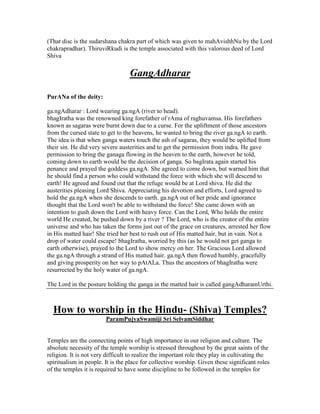 (That disc is the sudarshana chakra part of which was given to mahAvishhNu by the Lord
chakrapradhar). ThiruviRkudi is the temple associated with this valorous deed of Lord
Shiva
GangAdharar
PurANa of the deity:
ga.ngAdharar : Lord wearing ga.ngA (river to head).
bhagIratha was the renowned king forefather of rAma of raghuvamsa. His forefathers
known as sagaras were burnt down due to a curse. For the upliftment of those ancestors
from the cursed state to get to the heavens, he wanted to bring the river ga.ngA to earth.
The idea is that when ganga waters touch the ash of sagaras, they would be uplifted from
their sin. He did very severe austerities and to get the permission from indra. He gave
permission to bring the ganaga flowing in the heaven to the earth, however he told,
coming down to earth would be the decision of ganga. So bagIrata again started his
penance and prayed the goddess ga.ngA. She agreed to come down, but warned him that
he should find a person who could withstand the force with which she will descend to
earth! He agreed and found out that the refuge would be at Lord shiva. He did the
austerities pleasing Lord Shiva. Appreciating his devotion and efforts, Lord agreed to
hold the ga.ngA when she descends to earth. ga.ngA out of her pride and ignorance
thought that the Lord won't be able to withstand the force! She came down with an
intention to gush down the Lord with heavy force. Can the Lord, Who holds the entire
world He created, be pushed down by a river ? The Lord, who is the creator of the entire
universe and who has taken the forms just out of the grace on creatures, arrested her flow
in His matted hair! She tried her best to rush out of His matted hair, but in vain. Not a
drop of water could escape! bhagIratha, worried by this (as he would not get ganga to
earth otherwise), prayed to the Lord to show mercy on her. The Gracious Lord allowed
the ga.ngA through a strand of His matted hair. ga.ngA then flowed humbly, gracefully
and giving prosperity on her way to pAtALa. Thus the ancestors of bhagIratha were
resurrected by the holy water of ga.ngA.
The Lord in the posture holding the ganga in the matted hair is called gangAdharamUrthi.
How to worship in the Hindu- (Shiva) Temples?
ParamPujyaSwamiji Sri SelvamSiddhar
Temples are the connecting points of high importance in our religion and culture. The
absolute necessity of the temple worship is stressed throughout by the great saints of the
religion. It is not very difficult to realize the important role they play in cultivating the
spiritualism in people. It is the place for collective worship. Given these significant roles
of the temples it is required to have some discipline to be followed in the temples for
 