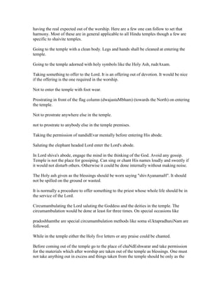 having the real expected out of the worship. Here are a few one can follow to set that
harmony. Most of these are in general applicable to all Hindu temples though a few are
specific to shaivite temples.
Going to the temple with a clean body. Legs and hands shall be cleaned at entering the
temple.
Going to the temple adorned with holy symbols like the Holy Ash, rudrAxam.
Taking something to offer to the Lord. It is an offering out of devotion. It would be nice
if the offering is the one required in the worship.
Not to enter the temple with foot wear.
Prostrating in front of the flag column (dwajastaMbham) (towards the North) on entering
the temple.
Not to prostrate anywhere else in the temple.
not to prostrate to anybody else in the temple premises.
Taking the permission of nandidEvar mentally before entering His abode.
Saluting the elephant headed Lord enter the Lord's abode.
In Lord shiva's abode, engage the mind in the thinking of the God. Avoid any gossip.
Temple is not the place for gossiping. Can sing or chant His names loudly and sweetly if
it would not disturb others. Otherwise it could be done internally without making noise.
The Holy ash given as the blessings should be worn saying "shivAyanamaH". It should
not be spilled on the ground or wasted.
It is normally a procedure to offer something to the priest whose whole life should be in
the service of the Lord.
Circumambulating the Lord saluting the Goddess and the deities in the temple. The
circumambulation would be done at least for three times. On special occasions like
pradoshhamthe are special circumambulation methods like soma sUktapradhaxiNam are
followed.
While in the temple either the Holy five letters or any praise could be chanted.
Before coming out of the temple go to the place of chaNdEshwarar and take permission
for the materials which after worship are taken out of the temple as blessings. One must
not take anything out in excess and things taken from the temple should be only as the
 