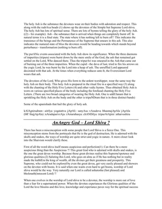 The holy Ash is the substance the devotees wear on their bodies with adoration and respect. This
along with the rudrAxa beads (1) shows up the devotees of the Simple but Supreme Lord shiva.
The holy Ash has lots of spiritual sense. There are lots of hymns telling the glory of the holy Ash.
((2) - for example). Ash - the substance that is arrived when things are completely burnt off. In
natural terms it is a final state. The state where it has nothing left to burn off ! This indicates the
transience of the beings and the Permanence of the Supreme that smears in this ash. This also
indicates the matured state of bliss the devotees would be heading towards which stands beyond
perturbance - transformation (nothing to burn off).
The purANic events associated with the holy Ash show its significance. When the three daemons
of impurities (tripura) were burnt down by the mere smile of the God, the ash that remained got
settled on the Lord, Who danced there. Thus the tripurAri was smeared in the Ash that came out
of burning out of the three impurities. When the cupid - the deva of lust, tried to fire his arrows on
the yogic Lord, he was burnt by the Lord into a heap of ash. The unruffled Lord appeared
decorated with that ash. At the times when everything reduces unto It, the Everexistant Lord
wears that ash.
The devotees of the Lord, Who gives His form to the ardent worshipper, wear the same way the
holy Ash on their body. This holy Ash is prepared in the ritual fire in a specified way (3) along
with the chanting of the Holy Five Letters (4) and other vedic hymns. Thus obtained Holy Ash is
worn on various specified places of the body including the forehead chanting the Holy Five
Letters. (There are two broad categories of wearing the Holy Ash. One is uddUlanam that is
sprinkling the Holy Ash on the body and the other is tripuNDram that is in three distinct bands)
Some of the upanishads that hail the glory of holy ash.
kAlAgnirudram : aitrIya: yogatattva ;jApAli : sanyAsa :vAsudeva :bhasmajApAla :jApAla
(bR^ihajjApAla) :nAradaparivrAja :rAmarahasya: chANDilya :tripurAtApini :atharvashira
AnAngry God – Lord Shiva ?
There has been a misconception with some people that Lord Shiva is a fierce One. This
misconception stems from the portrayals that He is the god of destruction, He is adorned with the
skulls and snakes, the ways of worship are quite strict and yogic in nature. A more closer look
into the Shaivism would clarify these.
First of all the word shiva itself means auspicious and perfection(1). Can there be a more
auspicious thing than the Auspicious ?! This great God who is adorned with skulls and snakes, is
the one the great devas worship. Because those great divines realise this Supreme'spotence and
glorious qualities.(2) Saluting this Lord, who goes on alms as if He has nothing but in reality
made the kubhEra the king of wealth, all the divines get their greatness and prosperity. This
Supreme, who could not be explored by even the great devas, get very easily pleased and showers
on the devotee with boons. It is said when one wants even hard to get boons, worship of Lord
shiva would be the way. Very naturally our Lord is called ashutosha (fast pleased) and
bholenath(innocent Lord) !!
When one evolves in the worship of Lord shiva to be a devotee, the worship is more out of love
than a fear for a supernatural power. When the devotee experiances the Glorious qualities of the
Lord the love blooms and this love, knowledge and experiance paves way for the spiritual success
 
