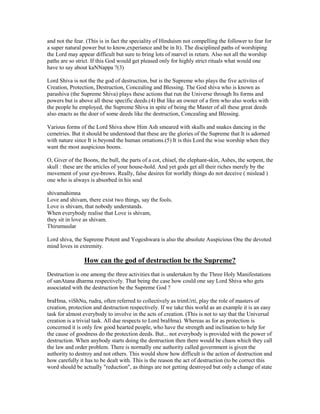 and not the fear. (This is in fact the speciality of Hinduism not compelling the follower to fear for
a super natural power but to know,experiance and be in It). The disciplined paths of worshiping
the Lord may appear difficult but sure to bring lots of marvel in return. Also not all the worship
paths are so strict. If this God would get pleased only for highly strict rituals what would one
have to say about kaNNappa ?(3)
Lord Shiva is not the the god of destruction, but is the Supreme who plays the five activites of
Creation, Protection, Destruction, Concealing and Blessing. The God shiva who is known as
parashiva (the Supreme Shiva) plays these actions that run the Universe through Its forms and
powers but is above all these specific deeds.(4) But like an owner of a firm who also works with
the people he employed, the Supreme Shiva in spite of being the Master of all these great deeds
also enacts as the doer of some deeds like the destruction, Concealing and Blessing.
Various forms of the Lord Shiva show Him Ash smeared with skulls and snakes dancing in the
cemetries. But it should be understood that these are the glories of the Supreme that It is adorned
with nature since It is beyond the human ornations.(5) It is this Lord the wise worship when they
want the most auspicious boons.
O, Giver of the Boons, the bull, the parts of a cot, chisel, the elephant-skin, Ashes, the serpent, the
skull : these are the articles of your house-hold. And yet gods get all their riches merely by the
movement of your eye-brows. Really, false desires for worldly things do not deceive ( mislead )
one who is always is absorbed in his soul
shivamahimna
Love and shivam, there exist two things, say the fools.
Love is shivam, that nobody understands.
When everybody realise that Love is shivam,
they sit in love as shivam.
Thirumuular
Lord shiva, the Supreme Potent and Yogeshwara is also the absolute Auspicious One the devoted
mind loves in extremity.
How can the god of destruction be the Supreme?
Destruction is one among the three activities that is undertaken by the Three Holy Manifestations
of sanAtana dharma respectively. That being the case how could one say Lord Shiva who gets
associated with the destruction be the Supreme God ?
braHma, viShNu, rudra, often referred to collectively as trimUrti, play the role of masters of
creation, protection and destruction respectively. If we take this world as an example it is an easy
task for almost everybody to involve in the acts of creation. (This is not to say that the Universal
creation is a trivial task. All due respects to Lord braHma). Whereas as for as protection is
concerned it is only few good hearted people, who have the strength and inclination to help for
the cause of goodness do the protection deeds. But... not everybody is provided with the power of
destruction. When anybody starts doing the destruction then there would be chaos which they call
the law and order problem. There is normally one authority called government is given the
authority to destroy and not others. This would show how difficult is the action of destruction and
how carefully it has to be dealt with. This is the reason the act of destruction (to be correct this
word should be actually "reduction", as things are not getting destroyed but only a change of state
 
