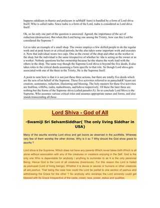 happens odukkam in thamiz and pralayam in saMskR^itam) is handled by a form of Lord shiva
Itself, Who is called rudra. Since rudra is a form of the Lord, rudra is considered as Lord shiva
Itself.
Ok, so far only one part of the question is answered. Agreed, the importance of the act of
reduction (destruction). But when this Lord being one among the Trinity, how can this Lord be
considered the Supreme ?
Let us take an example of a small shop. The owner employs a few skilled people to do the regular
work and at peak hours or at critical periods, he/she also takes some important work and executes
it. Now that individual wears two caps. One as the owner of the shop and other as the worker in
the shop, but the individual is the same irrespective of whether he /she is acting as the owner or as
a worker. Nobody questions his/her ownership because he/she shares the work load with the
others in the shop. The same way though the Supreme Lord shiva is beyond the five deeds, It also
takes roles in the critical deeds assuming a form specific to that role. So though Lord shiva gets
associated with one of the three in the Trinity, He is the Supreme Itself.
A point to note here is that it is not just these three actions, but there are totally five deeds which
are the acts of/on behalf of the Supreme. These five activities referred to as panychakR^ityam are
creation, sustenance, reduction, illusioning and blessing. The holy masters for these five activities
are braHma, viShNu, rudra, maheshwara, sadAshiva respectively. Of these the later three are
nothing but the forms of the Supreme shiva (called parashivA). So to conclude Lord Shiva is the
Supreme, Who assumes various critical roles and assumes appropriate names and forms, and also
stands transcending all these.
Lord Shiva - God of All
-Swamiji Sri SelvamSiddhar( The only living Siddhar in
USA)
Many of the asurAs worship Lord shiva and get boons as observed in the purANAs. Whereas
very few of them worship the other divines. Why is it so ? Why should the God show grace to
asurAs ?
Lord shiva is the Supreme, Which does not have any parents Which never takes birth Which is all
alone without association with any of the creatures or creations enjoying in the Self. God is the
only one Who is dependable for anybody / anything to surrender to as It is the only perennial
Being. Hence God is the Lord of all creatures (lives/souls). For this reason the Lord is hailed
as pashupati (Lord of living beings). Whether it is devas or asuras or humans or other creatures
all are pashus. That being the case how could the Lord be partial to one section of pashus and
withdrawing the Grace for the other ? So anybody who worships the Lord sincerely could get
blessed with Its Grace irrespective of the caste, creed, race, power, status and qualities.
 