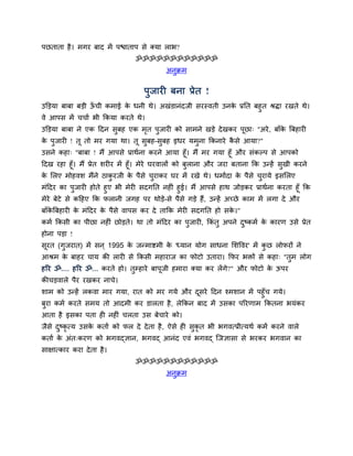 ऩछताता है । भगय फाद भें ऩद्ळाताऩ िे क्मा राब?
                                ॐॐॐॐॐॐॐॐॐॐॐॐ
                                           अनुक्रभ


                                   ऩुजायी फना प्रेत !
उक्तड़मा फाफा फड़ी ऊची कभाई क धनी थे। अखॊडानॊदजी ियस्वती उनक प्रनत फहुत श्रद्ा यखते थे।
                  ॉ        े                              े
वे आऩि भें चचाम बी ककमा कयते थे।
उक्तड़मा फाफा ने एक ददन िुफह एक भत ऩुजायी को िाभने खड़े दे खकय ऩूछा् "अये , फाॉक बफहायी
                                ृ                                             े
क ऩुजायी ! तू तो भय गमा था। तू िुफह-िुफह इधय मभुना ककनाये किे आमा?"
 े                                                         ै
उिने कहा् "फाफा ! भैं आऩिे प्राथमना कयने आमा हूॉ। भैं भय गमा हूॉ औय िॊकल्ऩ िे आऩको
ददख यहा हूॉ। भैं प्रेत ियीय भें हूॉ। भेये घयवारों को फुराना औय जया फताना कक उन्हें िुखी कयने
क सरए भोहवि भैंने ठाकयजी क ऩैिे चयाकय घय भें यखे थे। धभामदा क ऩैिे चयामे इिसरए
 े                   ु    े      ु                           े      ु
भॊददय का ऩुजायी होते हुए बी भेयी िदगनत नहीॊ हुई। भैं आऩिे हाथ जोड़कय प्राथमना कयता हूॉ कक
भेये फेटे िे कदहए कक परानी जगह ऩय थोड़े-िे ऩैिे गड़े हैं, उन्हें अच्छे काभ भें रगा दे औय
फाॉकबफहायी क भॊददय क ऩैिे वाऩि कय दे ताकक भेयी िदगनत हो िक।"
    े       े       े                                     े
कभम ककिी का ऩीछा नहीॊ छोड़ते। था तो भॊददय का ऩुजायी, ककॊतु अऩने दष्कभम क कायण उिे प्रेत
                                                                ु      े
होना ऩड़ा !
िूयत (गुजयात) भें िन ् 1995 क जन्भाद्शभी क 'ध्मान मोग िाधना सिद्धवय' भें कछ रोपयों ने
                             े            े                               ु
आश्रभ क फाहय चाम की रायी िे ककिी भहायाज का पोटो उताया। कपय बिों िे कहा् "तुभ रोग
       े
हरय ॐ.... हरय ॐ... कयते हो। तुम्हाये फाऩूजी हभाया क्मा कय रेंगे?" औय पोटो क ऊऩय
                                                                           े
कीचड़वारे ऩैय यखकय नाचे।
िाभ को उन्हें रकवा भाय गमा, यात को भय गमे औय दिये ददन श्भिान भें ऩहुॉच गमे।
                                              ू
फया कभम कयते िभम तो आदभी कय डारता है , रेककन फाद भें उिका ऩरयणाभ ककतना बमॊकय
 ु
आता है इिका ऩता ही नहीॊ चरता उि फेचाये को।
जैिे दष्कृत्म उिक कताम को पर दे दे ता है , ऐिे ही िकृत बी बगवत्प्रीत्मथम कभम कयने वारे
      ु          े                                 ु
कताम क अॊत्कयण को बगवद्ज्ञान, बगवद् आनॊद एवॊ बगवद् स्जज्ञािा िे बयकय बगवान का
      े
िाक्षात्काय कया दे ता है ।
                                ॐॐॐॐॐॐॐॐॐॐॐॐ
                                           अनुक्रभ
 