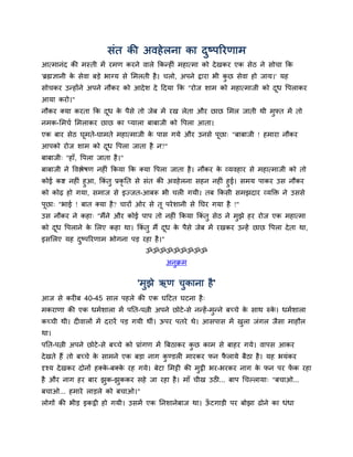 िॊत की अवहे रना का दष्ऩरयणाभ
                                            ु
आत्भानॊद की भस्ती भें यभण कयने वारे ककन्हीॊ भहात्भा को दे खकय एक िेठ ने िोचा कक
'ब्रह्मज्ञानी क िेवा फड़े बाग्म िे सभरती है । चरो, अऩने द्राया बी कछ िेवा हो जाम।' मह
               े                                                  ु
िोचकय उन्होंने अऩने नौकय को आदे ि दे ददमा कक "योज िाभ को भहात्भाजी को दध द्धऩराकय
                                                                       ू
आमा कयो।"
नौकय क्मा कयता कक दध क ऩैिे तो जेफ भें यख रेता औय छाछ सभर जाती थी भुफ्त भें तो
                   ू  े
नभक-सभचम सभराकय छाछ का प्मारा फाफाजी को द्धऩरा आता।
एक फाय िेठ घूभते-घाभते भहात्भाजी क ऩाि गमे औय उनिे ऩूछा् "फाफाजी ! हभाया नौकय
                                  े
आऩको योज िाभ को दध द्धऩरा जाता है न?"
                 ू
फाफाजी् "हाॉ, द्धऩरा जाता है ।"
फाफाजी ने द्धवद्ऴेर्ण नहीॊ ककमा कक क्मा द्धऩरा जाता है । नौकय क व्मवहाय िे भहात्भाजी को तो
                                                               े
कोई कद्श नहीॊ हुआ, ककॊतु प्रकृनत िे िॊत की अवहे रना िहन नहीॊ हुई। िभम ऩाकय उि नौकय
को कोढ़ हो गमा, िभाज िे इज्जत-आफरू बी चरी गमी। तफ ककिी िभझदाय व्मक्ति ने उििे
ऩूछा् "बाई ! फात क्मा है ? चायों ओय िे तू ऩये िानी िे नघय गमा है !"
उि नौकय ने कहा् "भैंने औय कोई ऩाऩ तो नहीॊ ककमा ककॊतु िेठ ने भुझे हय योज एक भहात्भा
को दध द्धऩराने क सरए कहा था। ककॊतु भैं दध क ऩैिे जेफ भें यखकय उन्हें छाछ द्धऩरा दे ता था,
    ू           े                       ू  े
इिसरए मह दष्ऩरयणाभ बोगना ऩड़ यहा है ।"
          ु
                                    ॐॐॐॐॐॐॐॐॐ
                                          अनक्रभ
                                            ु

                                  'भुझे ऋण चुकाना है '
आज िे कयीफ 40-45 िार ऩहरे की एक घदटत घटना है ्
भकयाणा की एक धभमिारा भें ऩनत-ऩत्नी अऩने छोटे -िे नन्हें -भुन्ने फच्चे क िाथ रुक। धभमिारा
                                                                       े       े
कच्ची थी। दीवारों भें दयायें ऩड़ गमी थीॊ। ऊऩय ऩतये थे। आिऩाि भें खरा जॊगर जैिा भाहौर
                                                                 ु
था।
ऩनत-ऩत्नी अऩने छोटे -िे फच्चे को प्राॊगण भें बफठाकय कछ काभ िे फाहय गमे। वाऩि आकय
                                                     ु
दे खते हैं तो फच्चे क िाभने एक फड़ा नाग कण्डरी भायकय पन परामे फैठा है । मह बमॊकय
                     े                  ु               ै
दृश्म दे खकय दोनों हक्क-फक्क यह गमे। फेटा सभट्टी की भुट्ठी बय-बयकय नाग क पन ऩय पक यहा
                       े    े                                           े       ें
है औय नाग हय फाय झक-झुककय िहे जा यहा है । भाॉ चीख उठी... फाऩ चचल्रामा् "फचाओ...
                  ु
फचाओ... हभाये राड़रे को फचाओ।"
रोगों की बीड़ इकट्ठी हो गमी। उिभें एक ननिानेफाज था। ऊटगाड़ी ऩय फोझा ढोने का धॊधा
                                                    ॉ
 