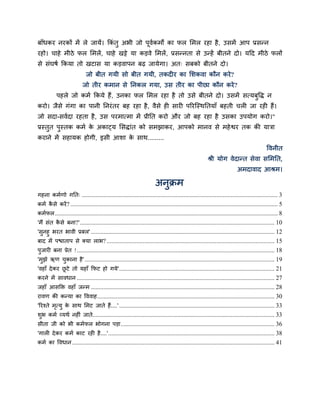 फाॉधकय नयकों भें रे जामें। ककॊतु अबी जो ऩूवकभों का पर सभर यहा है , उिभें आऩ प्रिन्न
                                           म
यहो। चाहे भीठे पर सभरें , चाहे खट्टे मा कड़वे सभरें , प्रिन्नता िे उन्हें फीतने दो। मदद भीठे परों
िे िॊघर्म ककमा तो खटाि मा कड़वाऩन फढ़ जामेगा। अत् िफको फीतने दो।
                             जो फीत गमी िो फीत गमी, तकदीय का सिकवा कौन कये ?
                           जो तीय कभान िे ननकर गमा, उि तीय का ऩीछा कौन कये ?
           ऩहरे जो कभम ककमे हैं, उनका पर सभर यहा है तो उिे फीतने दो। उिभें ित्मफुद्धद् न
कयो। जैिे गॊगा का ऩानी ननयॊ तय फह यहा है , वैिे ही िायी ऩरयस्स्थनतमाॉ फहती चरी जा यही हैं।
जो िदा-िवमदा यहता है , उि ऩयभात्भा भें प्रीनत कयो औय जो फह यहा है उिका उऩमोग कयो।"
प्रस्तत ऩस्तक कभम क अकाट्म सिद्ाॊत को िभझाकय, आऩको भानव िे भहे द्वय तक की मात्रा
      ु  ु         े
कयाने भें िहामक होगी, इिी आिा क िाथ.........
                               े
                                                                                                                                            द्धवनीत
                                                                                                        श्री मोग वेदान्त िेवा िसभनत,
                                                                                                                          अभदावाद आश्रभ।

                                                                        अनुक्रभ
गहना कभमणो गनत् ............................................................................................................................. 3
कभम किे कयें ? .................................................................................................................................... 5
     ै
कभमपर .............................................................................................................................................. 8
'भैं िॊत किे फना?' ............................................................................................................................ 10
            ै
'िुनहु बयत बावी प्रफर' ..................................................................................................................... 12
फाद भें ऩद्ळाताऩ िे क्मा राब? ........................................................................................................... 15
ऩुजायी फना प्रेत ! .............................................................................................................................. 18
'भझे ऋण चकाना है' ......................................................................................................................... 19
   ु            ु
'वहाॉ दे कय छटे तो महाॉ कपट हो गमे' ................................................................................................... 21
              ू
कयने भें िावधान .............................................................................................................................. 27
जहाॉ आिक्ति वहाॉ जन्भ ..................................................................................................................... 28
यावण की कन्मा का द्धववाह ................................................................................................................. 30
'रयश्ते भत्मु क िाथ सभट जाते हैं....' ................................................................................................... 33
          ृ       े
िुब कभम व्मथम नहीॊ जाते.................................................................................................................... 33
िीता जी को बी कभमपर बोगना ऩड़ा .................................................................................................. 36
'गारी दे कय कभम काट यही है....' .......................................................................................................... 38
कभम का द्धवधान ................................................................................................................................. 41
 