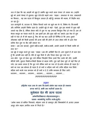 जज ने दे खा कक मह आदभी को फूढ़ा है जफकक खन कयने वारा यॊ गरूट तो जवान था। उन्होंने
                                        ू
फूढ़े को अऩने चेम्फय भें फुरामा। फूढ़ा योते-योते कहने रगा् "िाहफ ! डपनारा क ऩाि, िाफयभती
                                                                         े
का ककनाया... मह िफ घटना भैं बफल्कर जानता ही नहीॊ हूॉ। बगवान की किभ, भैं ननदोर् भाया
                                 ु
जा यहा हूॉ।"
जज िववगुणी थे, िज्जन थे, ननभमर द्धवचायों वारे एवॊ खरे भन क थे, ननबमम थे। नन्स्वाथी
                                                   ु      े
औय िास्ववक आदभी ननबमम यहता है । उन्होंने फूढ़े िे कहा् "दे खो, तुभ इि भाभरे भें कछ नहीॊ
                                                                                ु
जानते मह ठीक है , रेककन िेिन कोटम भें तभ ऩय मह अऩयाध बफल्कर कपट हो गमा है । हभ तो
                                       ु                  ु
कवर कानन का ऩारन कयते हैं। अफ इिभें हभ औय कछ नहीॊ कय िकते। इि कि भें तभ
 े     ू                                   ु                   े      ु
नहीॊ थे ऐिा तो भैं बी कहता हूॉ, कपय बी मह फात उतनी ही ननस्द्ळत है कक अगय तभने
                                                                          ु
जीवनबय कहीॊ बी ककिी इन्िान की हत्मा नहीॊ की होती तो आज िेिन कोटम क द्राया ऐिा
                                                                       े
िटीक कि तभ ऩय फैठ नहीॊ िकता था।
      े  ु
काका ! अफ िच फताओ, तभने कहीॊ-न-कहीॊ, कबी-न-कबी, अऩनी जवानी भें ककिी व्मक्ति को
                    ु
भाया था?"
उि फूढ़े ने कफूर कयते हुए कहा् "िाहफ ! अफ भेये आखखयी ददन हैं। आऩ ऩूछते हैं तो फता दे ता
हूॉ कक आऩकी फात िही है । भैंने दो खन ककमे थे औय रयद्वत दे कय छट गमा था।"
                                   ू                          ू
जज फोरे् "तुभ तो दे कय छट गमे रेककन स्जन्होंने सरमा उनिे कपय उनक फेटे रेंगे, उनकी
                        ू                                       े
फेदटमाॉ रेंगी, कदयत ककिी-न-ककिी दहिाफ िे फदरा रेगी। तुभ वहाॉ दे कय छटे तो महाॉ कपट हो
                ु                                                   ू
गमे। उि िभम रगता है कक छट गमे रेककन कभम का पर तो दे य-िवेय बोगना ही ऩड़ता है ।"
                        ू
कभम का पर जफ बोगना ही ऩड़ता है तो क्मों न फदढ़मा कभम कयें ताकक फदढ़मा पर सभरे?
फदढ़मा कभम कयक पर बगवान को ही क्मों न दे दें ताकक बगवान ही सभर जामें?
             े
नायामण.... नायामण.... नायामण.... नायामण...... नायामण...... नायामण.....
                               ॐॐॐॐॐॐॐॐॐॐॐॐ


                                          अनुक्रभ
             अदद्रतीम ऩयभ तवव क िाथ नन्स्वाथम िॊमोग प्राद्ऱ कयना ही एकभात्र
                               े
                         िच्चा कभम है , फाकी िफ गठरयमाॉ उठाना है ।

                         िुरेभान प्रेत की ित्म घटना
                            अनेकचचत्तद्धवभ्रान्ता भोहजारिभावता्।
                                                            ृ
                           प्रििा् काभबोगेर्ु ऩतस्न्त नयकऽिुचौ॥
                                                         े
''अनेक प्रकाय िे भ्रसभत चचत्तवारे, भोहरूऩ जार िे िभावत औय द्धवर्मबोगों भें अत्मॊत आिि
                                                     ृ
आिुय रोग भहान अऩद्धवत्र नयक भें चगयते हैं।"
 