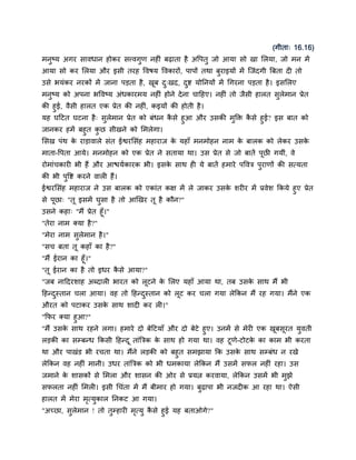 (गीता् 16.16)
भनुष्म अगय िावधान होकय िववगुण नहीॊ फढ़ाता है अद्धऩतु जो आमा िो खा सरमा, जो भन भें
आमा िो कय सरमा औय इिी तयह द्धवर्म द्धवकायों, ऩाऩों तथा फुयाइमों भें स्जॊदगी बफता दी तो
उिे बमॊकय नयकों भें जाना ऩड़ता है, खफ द्खद, दद्श मोननमों भें चगयना ऩड़ता है । इिसरए
                                   ू  ु     ु
भनुष्म को अऩना बद्धवष्म अॊधकायभम नहीॊ होने दे ना चादहए। नहीॊ तो जैिी हारत िुरेभान प्रेत
की हुई, वैिी हारत एक प्रेत की नहीॊ, कइमों की होती है ।
मह घदटत घटना है ् िरेभान प्रेत को फॊधन किे हुआ औय उिकी भक्ति किे हुई? इि फात को
                    ु                     ै             ु     ै
जानकय हभें फहुत कछ िीखने को सभरेगा।
                  ु
सिख ऩॊथ क याड़ावारे िॊत ईद्वयसिॊह भहायाज क महाॉ भनभोहन नाभ क फारक को रेकय उिक
         े                               े                 े                े
भाता-द्धऩता आमे। भनभोहन को एक प्रेत ने ितामा था। उि प्रेत िे जो फातें ऩछी गमीॊ, वे
                                                                       ू
योभाॊचकायी बी हैं औय आद्ळममकायक बी। इिक िाथ ही मे फातें हभाये ऩद्धवत्र ऩयाणों की ित्मता
                                       े                                ु
की बी ऩद्धद्श कयने वारी हैं।
       ु
ईद्वयसिॊह भहायाज ने उि फारक को एकाॊत कक्ष भें रे जाकय उिक ियीय भें प्रवेि ककमे हुए प्रेत
                                                         े
िे ऩूछा् "तू इिभें घुिा है तो आखखय तू है कौन?"
उिने कहा् "भैं प्रेत हूॉ।"
"तेया नाभ क्मा है ?"
"भेया नाभ िुरेभान है ।"
"िच फता तू कहाॉ का है ?"
"भैं ईयान का हूॉ।"
"तू ईयान का है तो इधय किे आमा?"
                       ै
"जफ नाददयिाह अब्दारी बायत को रूटने क सरए महाॉ आमा था, तफ उिक िाथ भैं बी
                                    े                       े
दहन्दस्तान चरा आमा। वह तो दहन्दस्तान को रूट कय चरा गमा रेककन भैं यह गमा। भैंने एक
     ु                         ु
औयत को ऩटाकय उिक िाथ िादी कय री।"
                े
"कपय क्मा हुआ?"
"भैं उिक िाथ यहने रगा। हभाये दो फेदटमाॉ औय दो फेटे हुए। उनभें िे भेयी एक खफिूयत मुवती
        े                                                                 ू
रड़की का िम्फन्ध ककिी दहन्द ू ताॊबत्रक क िाथ हो गमा था। वह टूणे-टोटक का काभ बी कयता
                                       े                             े
था औय ऩाखॊड बी यचता था। भैंने रड़की को फहुत िभझामा कक उिक िाथ िम्फॊध न यखे
                                                             े
रेककन वह नहीॊ भानी। उधय ताॊबत्रक को बी धभकामा रेककन भैं उिभें िपर नहीॊ यहा। उि
जभाने क िािकों िे सभरा औय िािन की ओय िे प्रमत्न कयवामा, रेककन उिभें बी भुझे
       े
िपरता नहीॊ सभरी। इिी चचॊता भें भैं फीभाय हो गमा। फुढ़ाऩा बी नजदीक आ यहा था। ऐिी
हारत भें भेया भत्मुकार ननकट आ गमा।
               ृ
"अच्छा, िरेभान ! तो तम्हायी भत्मु किे हुई मह फताओगे?"
         ु           ु       ृ     ै
 
