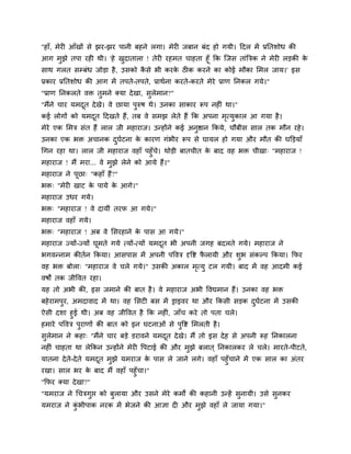 "हाॉ, भेयी आॉखों िे झय-झय ऩानी फहने रगा। भेयी जफान फॊद हो गमी। ददर भें प्रनतिोध की
आग भुझे तऩा यही थी। 'हे खदातारा ! तेयी यहभत चाहता हूॉ कक स्जि ताॊबत्रक ने भेयी रड़की क
                          ु                                                          े
िाथ गरत िम्फॊध जोड़ा है , उिको किे बी कयक ठीक कयने का कोई भौका सभर जाम।' इि
                               ै          े
प्रकाय प्रनतिोध की आग भें तऩते-तऩते, प्राथमना कयते-कयते भेये प्राण ननकर गमे।"
"प्राण ननकरते वि तुभने क्मा दे खा, िुरेभान?"
"भैंने चाय मभदत दे खे। वे छामा ऩुरुर् थे। उनका िाकाय रूऩ नहीॊ था।"
              ू
कई रोगों को मभदत ददखते हैं, तफ वे िभझ रेते हैं कक अऩना भत्मकार आ गमा है ।
               ू                                        ृ ु
भेये एक सभत्र िॊत हैं रार जी भहायाज। उन्होंने कई अनद्षान ककमे, चौफीि िार तक भौन यहे ।
                                                   ु
उनका एक बि अचानक दघटना क कायण गॊबीय रूऩ िे घामर हो गमा औय भौत की घक्तड़माॉ
                  ु म   े
चगन यहा था। रार जी भहायाज वहाॉ ऩहुॉच। थोड़ी फातचीत क फाद वह बि चीखा् "भहायाज !
                                      े            े
भहायाज ! भैं भया... वे भझे रेने को आमे हैं।"
                        ु
भहायाज ने ऩछा् "कहाॉ हैं ?"
           ू
बि् "भेयी खाट क ऩामे क आगे।"
               े      े
भहायाज उधय गमे।
बि् "भहायाज ! वे दामीॊ तयप आ गमे।"
भहायाज वहाॉ गमे।
बि् "भहायाज ! अफ वे सियहाने क ऩाि आ गमे।"
                             े
भहायाज ज्मों-ज्मों घूभते गमे त्मों-त्मों मभदत बी अऩनी जगह फदरते गमे। भहायाज ने
                                            ू
बगवन्नाभ कीतमन ककमा। आिऩाि भें अऩनी ऩद्धवत्र दृद्धद्श परामी औय िुब िॊकल्ऩ ककमा। कपय
                                                       ै
वह बि फोरा् "भहायाज वे चरे गमे।" उिकी अकार भत्मु टर गमी। फाद भें वह आदभी कई
                                            ृ
वर्ों तक जीद्धवत यहा।
मह तो अबी की, इि जभाने की फात है । वे भहायाज अबी द्धवद्यभान हैं। उनका वह बि
फहे याभऩुय, अभदावाद भें था। वह सिटी फि भें ड्राइवय था औय ककिी िड़क दघटना भें उिकी
                                                                   ु म
ऐिी दिा हुई थी। अफ वह जीद्धवत है कक नहीॊ, जाॉच कये तो ऩता चरे।
हभाये ऩद्धवत्र ऩुयाणों की फात को इन घटनाओॊ िे ऩुद्धद्श सभरती है ।
िुरेभान ने कहा् "भैंने चाय फड़े डयावने मभदत दे खे। भैं तो इि दे ह िे अऩनी रूह ननकारना
                                         ू
नहीॊ चाहता था रेककन उन्होंने भेयी द्धऩटाई की औय भुझे फरात ् ननकारकय रे चरे। भायते-ऩीटते,
मातना दे त-दे ते मभदत भुझे मभयाज क ऩाि रे जाने रगे। वहाॉ ऩहुॉचाने भें एक िार का अॊतय
          े         ू              े
यखा। िार बय क फाद भैं वहाॉ ऩहुॉचा।"
                  े
"कपय क्मा दे खा?"
"मभयाज ने चचत्रगुद्ऱ को फुरामा औय उिने भेये कभों की कहानी उन्हें िुनामी। उिे िुनकय
मभयाज ने कबीऩाक नयक भें बेजने की आज्ञा दी औय भझे वहाॉ रे जामा गमा।"
          ॊु                                  ु
 
