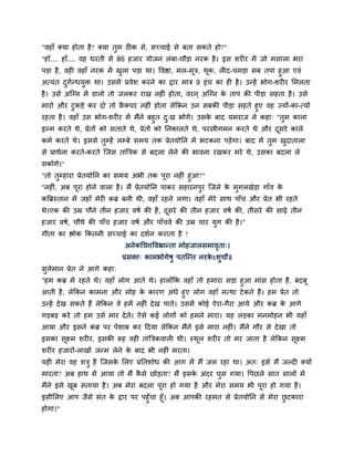 "वहाॉ क्मा होता है? क्मा तुभ ठीक िे, िच्चाई िे फता िकते हो?"
"हाॉ.... हाॉ.... वह धयती िे 86 हजाय मोजन रॊफा-चौड़ा नयक है । इि ियीय भें जो भिारा बया
ऩड़ा है , वही वहाॉ नयक भें खरा ऩड़ा था। द्धवद्षा, भर-भूत्र, थक, रीद-चभड़ा िफ तऩा हुआ एवॊ
                           ु                               ू
अत्मॊत दगन्धमुि था। उिभें प्रवेि कयने का द्राय भात्र 9 इॊच का ही है । उन्हें बोग-ियीय सभरता
          ु म
है । उिे अस्ग्न भें डारो तो जरकय याख नहीॊ होता, वयन ् अस्ग्न क ताऩ की ऩीड़ा िहता है । उिे
                                                              े
भायो औय टुकड़े कय दो तो फ्रक्चय नहीॊ होता रेककन उन िफकी ऩीड़ा िहते हुए वह ज्मों-का-त्मों
                          ै
यहता है । वहाॉ उि बोग-ियीय भें भैंने फहुत द्ख बोगे। उिक फाद मभयाज ने कहा् "तभ कारा
                                           ु           े                    ु
इल्भ कयते थे, प्रेतों को िताते थे, प्रेतों को ननकारते थे, ऩयस्त्रीगभन कयते थे औय दिये कारे
                                                                                  ू
कभम कयते थे। इििे तम्हें रम्फे िभम तक प्रेतमोनन भें बटकना ऩड़ेगा। फाद भें तभ खदातारा
                   ु                                                      ु  ु
िे प्राथमना कयते-कयते स्जि ताॊबत्रक िे फदरा रेने की बावना यखकय भये थे, उिका फदरा रे
िकोगे।"
"तो तम्हाया प्रेतमोनन का िभम अबी तक ऩया नहीॊ हुआ?"
       ु                                     ू
"नहीॊ, अफ ऩूया होने वारा है । भैं प्रेतमोनन ऩाकय िहायनऩुय स्जरे क भुगरखेड़ा गाॉव क
                                                                 े               े
कबब्रस्तान भें जहाॉ भेयी कब्र फनी थी, वहाॉ यहने रगा। वहाॉ भेये िाथ ऩाॉच औय प्रेत बी यहते
थे।एक की उम्र ऩौने तीन हजाय वर्म की है , दिये की तीन हजाय वर्म की, तीिये की िाढ़े तीन
                                          ू
हजाय वर्म, चौथे की ऩाॉच हजाय वर्म औय ऩाॉचवे की उम्र चाय मुग की है ।"
गीता का द्ऴोक ककतनी िच्चाई का दिमन कयाता है !
                            अनेकचचत्तद्धवभ्रान्ता भोहजारिभावता्।
                                                            ृ
                            प्रििा् काभबोगेर्ु ऩतस्न्त नयकऽिुचौ॥
                                                          े
िुरेभान प्रेत ने आगे कहा्
"हभ कब्र भें यहते थे। वहाॉ रोग आते थे। हाराॉकक वहाॉ तो हभाया िड़ा हुआ भाॊि होता है , फदफू
आती है, रेककन काभना औय भोह क कायण अॊधे हुए रोग वहाॉ भत्था टे कते हैं। हभ प्रेत तो
                                 े
उन्हें दे ख िकते हैं रेककन वे हभें नहीॊ दे ख ऩाते। उिभें कोई ऐया-गैया आमे औय कब्र क आगे
                                                                                   े
गड़फड़ कये तो हभ उिे भाय दे ते। ऐिे कई रोगों को हभने भाया। मह रड़का भनभोहन बी महाॉ
आमा औय इिने कब्र ऩय ऩेिाफ कय ददमा रेककन भैंने इिे भाया नहीॊ। भैंने गौय िे दे खा तो
इिका िूक्ष्भ ियीय, इिकी रूह वही ताॊबत्रकवारी थी। स्थर ियीय तो भय जाता है रेककन िूक्ष्भ
                                                    ू
ियीय हजायों-राखों जन्भ रेने क फाद बी नहीॊ भयता।
                             े
मही भेया वह ित्रु है स्जिक सरए प्रनतिोध की आग भें भैं जर यहा था। अत् इिे भैं जल्दी क्मों
                          े
भायता? अफ हाथ भें आमा तो भैं किे छोड़ता? भैं इिक अॊदय घुि गमा। द्धऩछरे िात िारों भें
                              ै                े
भैंने इिे खफ ितामा है । अफ भेया फदरा ऩूया हो गमा है औय भेया िभम बी ऩूया हो गमा है ।
           ू
इिीसरए आऩ जैिे िॊत क द्राय ऩय ऩहुॉचा हूॉ। अफ आऩकी यहभत िे प्रेतमोनन िे भेया छटकाया
                    े                                                        ु
होगा।"
 