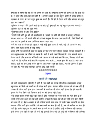 चगयनाय क मोगी िेय का बी रूऩ धायण कय रेते हैं। िाधायण भनुष्म बी स्वप्न भें िेय फना रेते
        े
हैं, न जाने औय क्मा-क्मा फना रेते हैं ! आऩकी आत्भा भें औय िूक्ष्भ ियीय भें अथाह िक्ति है ।
कल्ऩना क जगत भें आऩ फहुत कछ कय िकते हैं। ऐिे ही वे दे वता आदद ठोि िॊकल्ऩ िे फहुत
        े                 ु
कछ कय िकते हैं।
 ु
िुरेभान ने कहा् "भैंने अऩने कारे इल्भ औय फुयी इच्छाओॊ का मह फहुत फुरा पर ऩामा है ।"
िुरेभान प्रेत िे मह बी ऩुछा गमा्
"कबीऩाक नयक भें औय क्मा दे खा?"
  ॊु
"अऩनी ऩत्नी होते हुए बी जो ऩयस्त्रीगाभी थे, उनको तद्ऱ रोहे की स्स्त्रमों िे फरात ् आसरॊगन
कयामा जाता था। जो अऩने ऩनत को छोड़कय ऩयऩरुर् क िाथ यभण कयती थीॊ, ऐिी स्स्त्रमों को
                                               ु     े
तद्ऱ रोहे क ऩरुर्ों क िाथ आसरॊगन कयामा जाता था।"
           े ु       े
कभम का पर तो बोगना ही ऩड़ता है , चाहे कोई इिी जन्भ भें बोगे, चाहे जो जन्भों क फाद
                                                                            े
बोगे, चाहे हजाय जन्भों क फाद बोगे।
                        े
हजाय वर्ों तक नयकों भें ऩड़ने क फजाम दो ऩाॉच वर्म ऩद्धवत्र जीवन बफताना ककतना दहतकायी है !
                              े
मह भनुष्म-जन्भ एक चौयाहे क िभान है । महाॉ िे िाये यास्ते ननकरते हैं। आऩ ित्कभम कयक
                          े                                                       े
दे वत्व राओ औय स्वगम क अचधकायी फनो अथवा तो ऐिे कभम कयो कक मक्ष, ककन्नय, गॊधवम फन
                      े
जाओ मा ऐिे घखणत कभम कयो कक ब्रह्मयाक्षि फन जाओ.... आऩक हाथ की फात है । जऩ-ध्मान-
            ृ                                         े
बजन, िॊतों का िॊग आदद कयक ब्रह्म का ज्ञान ऩाकय भुि हो जाओ... मह बी आऩक ही हाथ
                         े                                            े
की फात है । कपय कोई कभमफॊधन आऩको फाॉध नहीॊ िकगा।
                                             े
                                  ॐॐॐॐॐॐॐॐॐॐ
                                          अनुक्रभ


                                   कयने भें िावधान
जो कभम अबानावस्था (फेहोिी) भें होते हैं, उन कभों का िॊचम नहीॊ होता। फाल्मावस्था अथवा
भढ़ावस्था भें ककमे गमे कभों का बी िॊचम नहीॊ होता। अहॊ काय यदहत अवस्था भें जो कभम होते हैं
 ू
उनका बी िॊचम नहीॊ होता तथा ज्ञानवानों क कभों का बी िॊचम नहीॊ होता। ऐिे ही पर की
                                       े
इच्छा क बफना ककमे गमे ननष्काभ कभों का बी िॊचम नहीॊ होता।
       े
कोई छोटा फच्चा नाचते-कदते खेर यहा हो औय नािभझी भें ककिी फच्चे का गरा दफा दे तो
                      ू
उिक ऊऩय दपा 302 का कि नहीॊ चरेगा। ज्मादा-िे-ज्मादा उिे दो-चाय चाॉटे रगा दें गे। ककिी
   े                े
ने ियाफ ऩी हो, फेहोि-अवस्था भें हो गासरमाॉ फकने रग जाम तो उिक ऊऩय भानहानन का कि
                                                             े                े
रगाना उचचत नहीॊ होगा क्मोंकक उिे कभम कयने का बान ही नहीॊ है , निे भें कतामऩन का बाव ही
नहीॊ है । ज्ञानी भहाऩुरुर् बी अकताम बाव िे कभम कयते हैं इिसरए उन्हें कभमफॊधन नहीॊ रगता।
इिी प्रकाय तुभ जहाॉ बी यहो, जो कयो वह अकताम होकय कयो तो तुम्हें बी कभमफॊधन नहीॊ रगेगा।
 