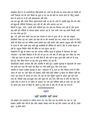 कतामबाव होता है तो चरते-कपयते कीड़े-भकोड़े भय जामें तो बी कभम का िॊचम होता है । ककिी को
ऩानी द्धऩराओ तफ बी औय ककिी का कछ रे रो तफ बी कभम का िॊचम होता है । ककॊतु अकताम
                               ु
बाव िे कयने ऩय वे ही कभम फॊधनकायक नहीॊ होते।
एक फाय फुद् औय उनक सिष्म घूभते-घाभते कहीॊ जा यहे थे। भागम भें उन्होंने दे खा कक एक िाॉऩ
                  े
को फहुत-िी चीॊदटमाॉ चचऩककय काट यही थीॊ औय िाॉऩ छटऩटा यहा था।
सिष्मों ने ऩूछा् "बॊते ! इतनी िायी चीॊदटमाॉ इि एक िाॉऩ को चचऩकय काट यही हैं औय इतना
फड़ा िाॉऩ इन चीदटमों िे ऩये िान होकय छटऩटा यहा है , ऐिा क्मों? क्मा मह अऩने ककन्हीॊ कभों
का पर बोग यहा है ?"
फद्् "हाॉ, कछ िार ऩहरे जफ हभ इि ताराफ क ऩाि िे गजय यहे थे, तफ एक भछआ
 ु          ु                          े        ु                  ु
भछसरमाॉ ऩकड़ यहा था। हभने उिे कहा बी था कक ऩाऩकभम भत कय। कवर ऩेट बयने क सरए
                                                         े            े
जीवों की दहॊिा भत कय रेककन उिने हभायी फात नहीॊ भानी। वही अबागा भछआ िाॉऩ की मोनन
                                                                 ु
भें जन्भा है औय उिक द्राया भायी हुई भछसरमाॉ ही चीॊदटमा ही फनी हैं औय वे अऩना फदरा रे
                   े
यही हैं। भछआ ननदोर् जीवों की दहॊिा का पर बुगत यहा है ।"
           ु
भहाबायत क मुद् क ऩद्ळात एक फाय अत्मॊत व्मचथत रृदम िे धतयाद्स ने वेदव्माि जी ऩूछा्
         े      े                                     ृ
"बगवान ! मह किी द्धवडॊफना है कक भेये िौ ऩुत्र भय गमे औय भैं अॊधा फूढ़ा फाऩ स्जॊदा यह गमा
             ै
! भैंने इि जन्भ भें इतने ऩाऩ तो नहीॊ ककमे हैं औय ऩूवम क कछ ऩुण्म होंगे तबी तो भैं याजा
                                                       े ु
फना हूॉ। कपय ककि कायण िे मह घोय द्ख बोगना ऩड़ यहा है?"
                                 ु
वेदव्मािजी आिन रगाकय फैठे औय िभाचध भें रीन हुए। उन्होंने धतयाद्स क ऩूवजन्भों को जाना
                                                          ृ       े   म
तफ उन्हें ऩता चरा कक ऩहरे वह दहयन था, कपय हाथी हुआ, कपय याजा फना।
िभाचध िे उठकय उन्होंने धतयाद्स िे कहा् "ऩूवजन्भ भें तू याजा था औय सिकाय कयने क सरए
                        ृ                  म                                  े
जॊगर भें गमा था। वहाॉ दहयन को दे खकय उिक ऩीछे दौड़ा रेककन तू दहयन का सिकाय नहीॊ कय
                                        े
ऩामा। वह जॊगर भें अदृश्म हो गमा। तेये अहॊ को ठे ि ऩहुॉची। गुस्िें भें आकय तूने वहाॉ आग
रगा दी, स्जििे थोड़ा हया-िूखा घाि औय िूखे ऩत्ते जर गमे। वहीॊ ऩाि भें िाॉऩ का बफर था।
उिभें िाॉऩ क फच्चे थे जो अस्ग्न भें जरकय भय गमे औय िद्धऩमणी अॊधी हो गमी। तेये उि कभम
            े
का फदरा इि जन्भ भें सभरा है । इििे तू अॊधा फना है औय तेये िौ फेटे भय गमे हैं।"
                                  ॐॐॐॐॐॐॐॐॐ
                                         अनुक्रभ


                              जहाॉ आिक्ति वहाॉ जन्भ
एक ब्राह्मण योज बगवान िे प्राथमना कयता था। एक ददन जफ वह प्राथमना कय यहा था, उिे
दे खकय उिकी ऩत्नी जोय-िे हॉि ऩड़ी। ब्राह्मण िभझ गमा कक मह भेया भजाक उड़ा यही है । उिने
ऩूछा् "तू हॉिी क्मों?"
 