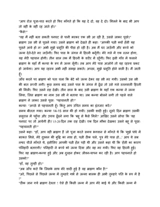 "आऩ योज ऩूजा-ऩाठ कयते हो कपय भाॉगते हो कक मह दे दो, वह दे दो। सभरने क फाद बी आऩ
                                                                     े
तो वहीॊ क वहीॊ यह जाते हो।"
         े
"किे?"
  ै
"वह भैं नहीॊ फता िकती ऩनघट िे ऩानी बयकय एक स्त्री आ यही है , उििे जाकय ऩूछो।"
ब्राह्मण उि स्त्री िे ऩूछने गमा। उिने ब्राह्मण को दे खते ही कहा् "आऩकी ऩत्नी क्मों हॉ िी मह
ऩूछने आमे हो न? अबी भुझे प्रिूनत की ऩीड़ा हो यही है । अफ भैं घय जाऊगी औय फच्चे को
                                                                  ॉ
जन्भ दे ते-दे ते भय जाऊगी। कपय ऩाि क जॊगर भें दहयनी फनॉगी। भेये गरे भें एक स्तन होगा,
                       ॉ            े                  ू
मह भेयी ऩहचान होगी। तीन िार तक भैं दहयनी क ियीय भें यहूॉगी। कपय इिी गाॉव भें पराने
                                                 े
ब्राह्मण क महाॉ भैं कन्मा क रूऩ भें जन्भ रॉ गी। तफ आऩ भेये ऩाि आओगे तो मह यहस्म प्रकट
          े                े                ू
हो जामेगा। आऩ मह यहस्म अबी नहीॊ िभझ िकते। अच्छा, भझे प्रिनत होने वारी है । भैं जाती
                                                  ु      ू
हूॉ।
जाॉच कयने ऩय ब्राह्मण को ऩता चरा कक फेटे को जन्भ दे कय वह स्त्री भय गमी। उिको उि स्त्री
की फात िच्ची रगी। कछ िभम फाद उिने ऩाि क जॊगर भें ढूॉढा तो उिे गरे स्तनवारी दहयनी
                   ु                   े
बी सभरी। कपय उिने याह दे खी। तीन िार क फाद उिी ब्राह्मण क महाॉ एक कन्मा ने जन्भ
                                      े                  े
सरमा, स्जि ब्राह्मण का नाभ उि स्त्री ने फतामा था। जफ कन्मा फोरने रगी तो ऩहरे वारे
ब्राह्मण ने जाकय उििे ऩूछा् "ऩहचानती हो?"
कन्मा् "अच्छे िे ऩहचानती हूॉ। ककॊतु आऩ उचचत िभम का इॊतजाय कयें ।"
िभम फीतता गमा। कन्मा 14-15 िार की हो गमी। उिकी िादी हुई। दिये ददन ब्राह्मण उिकी
                                                                   ू
ििुयार भें ऩहुॉचा औय उऩाम ढूॉढने रगा कक 'फहू िे किे सभरें ?' आखखय उिने िोचा कक 'वह
                                                 ै
ऩनघट ऩय तो आमेगी ही।' 15-20 ददन तक याह दे खी। एक ददन भौका दे खकय उिने फहू िे ऩूछा्
"ऩहचानती हो?"
उिने कहा् "हाॉ, आऩ वही ब्राह्मण हैं जो ऩूजा कयते िभम बगवान िे भाॉगते थे कक 'भुझे धॊधे भें
फयकत सभरे, भेये दश्भन की फुद्धद् का नाि हो, ऩत्नी ठीक चरे, ऩुत्र भेये ऩाि हो...' आऩ मे िफ
                 ु
नद्वय चीजें भाॉगते थे, इिीसरए आऩकी ऩत्नी हॉ ि ऩड़ी थी औय उिने कहा थी कक 'हॉ िी का कायण
ऩननहायी फताएगी।' ऩननहायी ने फच्चे को जन्भ ददमा औय वह भय गमी। कपय वह दहयनी हुई।
कपय वह ब्राह्मण-कन्मा हुई औय अफ दल्हन होकय जीवन-माऩन कय यही है । आऩ ऩहचनाते हो
                                  ु
उिको?"
"हाॉ, वह तुम्ही हो।"
"अफ जाॉच कयो कक स्जिक िाथ भेये िादी हुई है वह ब्राह्मण कौन है ?"
                            े
"अये , द्धऩछरे िे द्धऩछरे जन्भ भें तुम्हाये गबम िे जन्भा फारक ही अबी तुम्हाये ऩनत क रूऩ भें है
                                                                                   े
!"
"ठीक जान गमे ब्राह्मण दे वता ! ऐिे ही ककिी जन्भ भें आऩ भेये बाई थे औय ककिी जन्भ भें
 