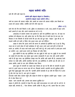 गहना कभमणो गनत्
कभम की गनत फड़ी गहन है ।
                          कभमणो ह्यद्धऩ फोद्व्मॊ फोद्व्मॊ च द्धवकभमण्।
                           अकभमणद्ळ फोद्व्मॊ गहना कभमणो गनत्॥
'कभम का स्वरूऩ बी जानना चादहए औय अकभम का स्वरूऩ बी जानना चादहए तथा द्धवकभम का
स्वरूऩ बी जानना चादहए, क्मोंकक कभम की गनत गहन है ।'
                                                                                (गीता् 4.17)
कभम ऐिे कयें कक कभम द्धवकभम न फनें , दद्धर्त मा फॊधनकायक न फनें , वयन ् अकभम भें फदर जामें,
                                      ू
कताम अकताम हो जाम औय अऩने ऩयभात्भ-ऩद को ऩा रें।
       अभदावाद भें वािणा नाभक एक इराका है । वहाॉ एक इॊजीननमय यहता था, जो नहय का
काममबाय बी िॉबारता था। वही आदे ि दे ता था कक ककि क्षेत्र भें ऩानी दे ना है । एक फाय एक
ककिान ने एक सरपाप भें िौ-िौ रूऩमे की दि नोट दे ते हुए कहा् "िाहफ ! कछ बी हो, ऩय
                     े                                              ु
पराने व्मक्ति को ऩानी न सभरे। भेया इतना काभ आऩ कय दीस्जए।"
       िाहफ ने िोचा कक 'हजाय रूऩमे भेये बाग्म भें आनेवारे हैं इिीसरए मह दे यहा है । ककॊतु
गरत ढॊ ग िे रुऩमे रेकय भैं क्मों कभमफॊधन भें ऩड़ूॉ? हजाय रुऩमे आने वारे होंगे तो किे बी
                                                                                 ै
कयक आ जामेंगे। भैं गरत कभम कयक हजाय रुऩमे क्मों रॉ ू? भेये अच्छे कभों िे अऩने-आऩ रुऩमे
   े                               े
आ जामेंगे।' अत् उिने हजाय रुऩमे उि ककिान को रौटा ददमे।
       कछ भहीनों क फाद मह इॊजीननमय एक फाय भुॊफई िे रौट यहा था। भुॊफई िे एक व्माऩायी
        ु         े
का रड़का बी िाथ फैठा। वह रड़का िूयत आकय जल्दफाजी भें उतय गमा औय अऩनी अटै ची
गाड़ी भें ही बूर गमा। वह इॊजीननमय िभझ गमा कक अटै ची उिी रड़क की है । अभदावाद ये रवे
                                                          े
स्टे िन ऩय गाड़ी रुकी। अटै ची रावारयि ऩड़ी थी। उि इॊजीननमय ने अटै ची उठा री औय घय रे
जाकय खोरी। उिभें िे ऩता औय टे सरपोन नॊफय सरमा।
       इधय िूयत भें व्माऩायी का रड़का फड़ा ऩये िान हो यहा था कक 'हीये क व्माऩायी क इतने
                                                                     े          े
रुऩमे थे, इतने राख का कच्चा भार बी था। ककिको फतामें? फतामेंगे तफ बी भुिीफत होगी।'
दिये ददन िुफह-िुफह पोन आमा कक "आऩकी अटै ची ये रगाड़ी भें यह गमी थी स्जिे भैं रे आमा
 ू
हूॉ औय भेया मह ऩता है, आऩ इिे रे जाइमे।"
फाऩ-फेटा गाड़ी रेकय वािणा ऩहुॉचे औय िाहफ क फॉगरे ऩय ऩहुॉचकय उन्होंने ऩछा् "िाहफ ! आऩ
                                         े                           ू
ही ने पोन ककमा था?"
िाहफ् "आऩ तिल्री यखें। आऩका िफ िाभान ियक्षक्षत है ।"
                                      ु
िाहफ ने अटै ची दी। व्माऩायी ने दे खा कक अॊदय िबी भार-िाभान एवॊ रुऩमे ज्मों क त्मों हैं। 'मे
                                                                            े
िाहफ नहीॊ, बगवान हैं....' ऐिा िोचकय उिकी आॉखों भें आॉिू आ गमे, उिका ददर बय आमा।
 