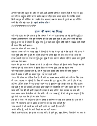 आऩकी ऩत्नी भेयी फहन थी। जीव की जहाॉ-जहाॉ आिक्ति होती है, भभता होती है भयने क फाद
                                                                            े
वह उिी क अनुरूऩ ियीय धायण कयक कभम का फोझ वहन कयता यहता है । इिसरए जाइमे,
        े                    े
ककिी िदगुरु को खोस्जमे औय उनकी िीख भानकय कभम क फॊधन िे छटने का मत्न कीस्जए।
                                              े         ू
कभों की गनत फड़ी गहन है - गहनो कभमणा गनत्।"
ॐॐॐॐॐॐॐॐॐॐॐॐॐ


                              यावण की कन्मा का द्धववाह
मदद कोई दिये को दोर् रगाता है कक 'अभुक ने भेये को द्ख ददमा।' तो मह उिकी दफुद्धद् है
         ू                                         ु                     ु म
क्मोंकक असबभानऩूवक ककमे हुए कभमरूऩी िूत्र भें जीव फॉधा हुआ है औय अऩने कभों का पर
                 म
िुख-द्ख क रूऩ भें बोगता है । िख तथा द्ख दे ने वारा दिया कोई नहीॊ है । प्रायब्ध कभम ककिी
       ु   े                  ु          ु              ू
बी प्रकाय सभट नहीॊ िकता।
यावण क जीवन की एक घटना है ्
      े
भहायाज जनक याबत्र क तीिये प्रहय भें सिऩादहमों क वेि भें घूभ यहे थे कक खोजें- 'भेये याज्म भें
                   े                           े
कौन िुखी औय कौन द्खी है ?' घूभते-घूभते एक जगह दे खा कक एक भाई का छ् भाि का
                 ु
फच्चा अऩनी भाता क स्तन को ऩुन्-ऩुन् भुख भें डार यहा है, छोड़ता नहीॊ है । भाता जफ छड़ाने
                 े                                                               ु
रगी तफ योने रगा।
फारक की इि चेद्शा को दे खकय यास्ते िे जा यही एक ऩनतव्रता स्त्री हॉ िने रगी। सिऩाही का वेि
फनाकय घूभ यहे याजा जनक ने उििे हॉ िने का कायण ऩूछा, तफ वह कहने रगी्
"भेये ऩाि इतना अवकाि नहीॊ है, जो भैं तुम्हें इि फारक औय भाता की कथा िुनाऊ।"
                                                                         ॉ
याजा ने िभम न होने का कायण ऩूछा, तफ वह कहने रगी्
"आज भेये जीवन का अॊनतभ ददन है । भैं नदी ऩय जाकय स्नान करूगी औय ऩनत क सरए जर
                                                        ॉ           े
की गागय बयकय घय ऩहुॉचाऊगी। कपय भेये भकान की छत भुझ ऩय चगय जामेगी औय भैं भय
                        ॉ
जाऊगी। अॊनतभ िभम भे कछ ईद्वय-स्भयण कय रॉ ू इिसरए भझे जल्दी जाना है । ककॊतु इतना
   ॉ                  ु                           ु
फता दे ती हूॉ कक वह रड़का औय भाता दोनों यावण की याजधानी बॊगय औय उिक फेटे क रूऩ भें
                                                                  े      े
जन्भ रेंगे तथा फेटे की िादी यावण की कन्मा क िाथ होगी।" ऐिा कहकय वह चर ऩड़ी।
                                           े
याजा जनक उिक ऩीछे -ऩीछे गमे औय फोरे् "भैं याजा जनक हूॉ, भैं तेये िे ऩछना चाहता हूॉ कक
             े                                                       ू
तझे किे ऩता चरा कक तेये ऩय छत चगये गी?"
  ु  ै
उि स्त्री ने कहा् "भैं ऩानतव्रत्म धभम क प्रबाव िे बद्धवष्म का िफ हार जानती हूॉ।" उि स्त्री ने
                                       े
कहा् "भैं ऩानतव्रत्म धभम क प्रबाव िे बद्धवष्म का िफ हार जानती हूॉ।"
                           े
"जफ जानती हो तो उििे फच क्मों नहीॊ जाती, घय जाती ही क्मों हो?"
"बावी असभट है , बावी क आगे ककिी का वि नहीॊ चरता।"
                      े
"ककिी याजा-भहायाजा, दे व-दानव मा ईद्वय कोदट भें आमे हुए, ब्रह्मा, द्धवष्णु, सिवाददकों का वि तो
 