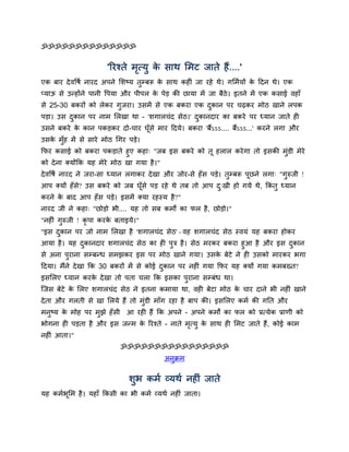 ॐॐॐॐॐॐॐॐॐॐॐॐॐॐ


                       'रयश्ते भत्मु क िाथ सभट जाते हैं....'
                                ृ     े
एक फाय दे वद्धर्म नायद अऩने सिष्म तुम्फरू क िाथ कहीॊ जा यहे थे। गसभममों क ददन थे। एक
                                           े                             े
प्माऊ िे उन्होंने ऩानी द्धऩमा औय ऩीऩर क ऩेड़ की छामा भें जा फैठे। इतने भें एक किाई वहाॉ
                                       े
िे 25-30 फकयों को रेकय गुजया। उिभें िे एक फकया एक दकान ऩय चढ़कय भोठ खाने रऩक
                                                   ु
ऩड़ा। उि दकान ऩय नाभ सरखा था - 'िगारचॊद िेठ।' दकानदाय का फकये ऩय ध्मान जाते ही
         ु                                    ु
उिने फकये क कान ऩकड़कय दो-चाय घूॉिे भाय ददमे। फकया 'फैंऽऽऽ.... फैंऽऽऽ...' कयने रगा औय
           े
उिक भॉुह भें िे िाये भोठ चगय ऩड़े।
   े
कपय किाई को फकया ऩकड़ाते हुए कहा् "जफ इि फकये को तू हरार कये गा तो इिकी भुॊडी भेये
को दे ना क्मोंकक मह भेये भोठ खा गमा है ।"
दे वद्धर्म नायद ने जया-िा ध्मान रगाकय दे खा औय जोय-िे हॉ ि ऩड़े। तुम्फरू ऩूछने रगा् "गुरुजी !
आऩ क्मों हॉि? उि फकये को जफ घूॉिे ऩड़ यहे थे तफ तो आऩ द्खी हो गमे थे, ककॊतु ध्मान
            े                                         ु
कयने क फाद आऩ हॉि ऩड़े। इिभें क्मा यहस्म है ?"
      े
नायद जी ने कहा् "छोड़ो बी.... मह तो िफ कभों का पर है , छोड़ो।"
"नहीॊ गुरुजी ! कृऩा कयक फताइमे।"
                       े
"इि दकान ऩय जो नाभ सरखा है 'िगारचॊद िेठ' - वह िगारचॊद िेठ स्वमॊ मह फकया होकय
     ु
आमा है । मह दकानदाय िगारचॊद िेठ का ही ऩुत्र है । िेठ भयकय फकया हुआ है औय इि दकान
              ु                                                              ु
िे अना ऩुयाना िम्फन्ध िभझकय इि ऩय भोठ खाने गमा। उिक फेटे ने ही उिको भायकय बगा
                                                         े
ददमा। भैंने दे खा कक 30 फकयों भें िे कोई दकान ऩय नहीॊ गमा कपय मह क्मों गमा कभफख्त?
                                          ु
इिसरए ध्मान कयक दे खा तो ऩता चरा कक इिका ऩुयाना िम्फॊध था।
               े
स्जि फेटे क सरए िगारचॊद िेठ ने इतना कभामा था, वही फेटा भोठ क चाय दाने बी नहीॊ खाने
           े                                                े
दे ता औय गरती िे खा सरमे हैं तो भॊडी भाॉग यहा है फाऩ की। इिसरए कभम की गनत औय
                                  ु
भनष्म क भोह ऩय भझे हॉिी
  ु    े        ु            आ यही हैं कक अऩने - अऩने कभों का पर को प्रत्मेक प्राणी को
बोगना ही ऩड़ता है औय इि जन्भ क रयश्ते - नाते भत्मु क िाथ ही सभट जाते हैं, कोई काभ
                             े               ृ     े
नहीॊ आता।"
                           ॐॐॐॐॐॐॐॐॐॐॐॐॐॐॐॐ
                                           अनक्रभ
                                             ु

                              िुब कभम व्मथम नहीॊ जाते
मह कभमबूसभ है । महाॉ ककिी का बी कभम व्मथम नहीॊ जाता।
 