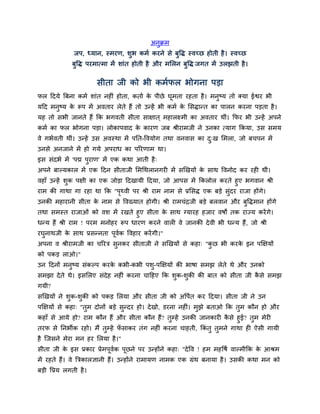 अनुक्रभ
               जऩ, ध्मान, स्भयण, िुब कभम कयने िे फुद्धद् स्वच्छ होती है । स्वच्छ
              फुद्धद् ऩयभात्भा भें िाॊत होती है औय भसरन फुद्धद् जगत भें उरझती है ।


                        िीता जी को बी कभमपर बोगना ऩड़ा
पर ददमे बफना कभम िाॊत नहीॊ होता, कताम क ऩीछे घूभता यहता है । भनुष्म तो क्मा ईद्वय बी
                                       े
मदद भनुष्म क रूऩ भें अवताय रेते हैं तो उन्हें बी कभम क सिद्ान्त का ऩारन कयना ऩड़ता है ।
            े                                         े
मह तो िबी जानते हैं कक बगवती िीता िाक्षात ् भहारक्ष्भी का अवताय थीॊ। कपय बी उन्हें अऩने
कभम का पर बोगना ऩड़ा। रोकाऩवाद क कायण जफ श्रीयाभजी ने उनका त्माग ककमा, उि िभम
                               े
वे गबमवती थीॊ। उन्हें उि अवस्था भें ऩनत-द्धवमोग तथा वनवाि का द्ख सभरा, जो फचऩन भें
                                                              ु
उनिे अनजाने भें हो गमे अऩयाध का ऩरयणाभ था।
इि िॊदबम भें 'ऩद्म ऩुयाण' भें एक कथा आती है ्
अऩने फाल्मकार भें एक ददन िीताजी सभचथरानगयी भें िखखमों क िाथ द्धवनोद कय यही थीॊ।
                                                       े
वहाॉ उन्हें िुक ऩक्षी का एक जोड़ा ददखामी ददमा, जो आऩि भें ककरोर कयते हुए बगवान श्री
याभ की गाथा गा यहा था कक "ऩ्वी ऩय श्री याभ नाभ िे प्रसिद् एक फड़े िुॊदय याजा होंगे।
                               ृ
उनकी भहायानी िीता क नाभ िे द्धवख्मात होगी। श्री याभचॊद्रजी फड़े फरवान औय फुद्धद्भान होंगे
                   े
तथा िभस्त याजाओॊ को वि भें यखते हुए िीता क िाथ ग्मायह हजाय वर्ों तक याज्म कयें गे।
                                            े
धन्म हैं श्री याभ ! ऩयभ भनोहय रूऩ धायण कयने वारी वे जानकी दे वी बी धन्म हैं, जो श्री
यघुनाथजी क िाथ प्रिन्नता ऩूवक द्धवहाय कयें गी।"
          े                 म
अऩना व श्रीयाभजी का चरयत्र िुनकय िीताजी ने िखखमों िे कहा् "कछ बी कयक इन ऩक्षक्षमों
                                                            ु       े
को ऩकड़ राओ।"
उन ददनों भनुष्म िॊकल्ऩ कयक कबी-कबी ऩिु-ऩक्षक्षमों की बार्ा िभझ रेते थे औय उनको
                          े
िभझा दे ते थे। इिसरए िॊदेह नहीॊ कयना चादहए कक िक-िकी की फात को िीता जी किे िभझ
                                               ु  ु                     ै
गमी?
िखखमों ने िक-िकी को ऩकड़ सरमा औय िीता जी को अद्धऩत कय ददमा। िीता जी ने उन
           ु  ु                                 म
ऩक्षक्षमों िे कहा् "तभ दोनों फड़े िन्दय हो। दे खो, डयना नहीॊ। भझे फताओ कक तभ कौन हो औय
                     ु            ु                           ु           ु
कहाॉ िे आमे हो? याभ कौन हैं औय िीता कौन हैं? तम्हें उनकी जानकायी किे हुई? तभ भेयी
                                              ु                   ै        ु
तयप िे ननबीक यहो। भैं तम्हें पिाकय तॊग नहीॊ कयना चाहती, ककॊतु तभने गाथा ही ऐिी गामी
                       ु      ॉ                                ु
है स्जिने भेया भन हय सरमा है ।"
िीता जी क इि प्रकाय प्रेभऩूवक ऩूछने ऩय उन्होंने कहा् "दे द्धव ! हभ भहद्धर्म वाल्भीकक क आश्रभ
         े                  म                                                         े
भें यहते हैं। वे बत्रकारज्ञानी हैं। उन्होंने याभामण नाभक एक ग्रॊथ फनामा है । उिकी कथा भन को
फड़ी द्धप्रम रगती है ।
 