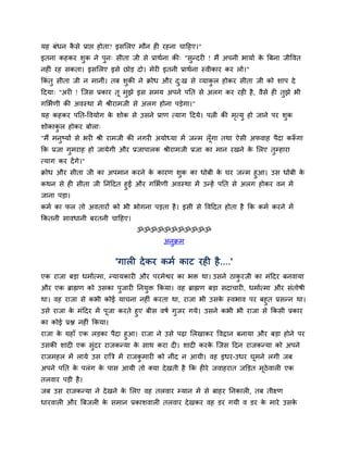 मह फॊधन किे प्राद्ऱ होता? इिसरए भौन ही यहना चादहए।"
         ै
इतना कहकय िुक ने ऩुन् िीता जी िे प्राथमना की् "िुन्दयी ! भैं अऩनी बामाम क बफना जीद्धवत
                                                                         े
नहीॊ यह िकता। इिसरए इिे छोड़ दो। भेयी इतनी प्राथमना स्वीकाय कय रो।"
ककॊतु िीता जी न भानीॊ। तफ िुकी ने क्रोध औय द्ख िे व्माकर होकय िीता जी को िाऩ दे
                                            ु          ु
ददमा् "अयी ! स्जि प्रकाय तू भुझे इि िभम अऩने ऩनत िे अरग कय यही है , वैिे ही तुझे बी
गसबमणी की अवस्था भें श्रीयाभजी िे अरग होना ऩड़ेगा।"
मह कहकय ऩनत-द्धवमोग क िोक िे उिने प्राण त्माग ददमे। ऩत्नी की भत्मु हो जाने ऩय िक
                     े                                        ृ                ु
िोकाकर होकय फोरा्
     ु
"भैं भनष्मों िे बयी श्री याभजी की नगयी अमोध्मा भें जन्भ रॉ गा तथा ऐिी अपवाह ऩैदा करूगा
       ु                                                   ू                       ॉ
कक प्रजा गभयाह हो जामेगी औय प्रजाऩारक श्रीयाभजी प्रजा का भान यखने क सरए तम्हाया
          ु                                                        े     ु
त्माग कय दें गे।"
क्रोध औय िीता जी का अऩभान कयने क कायण िक का धोफी क घय जन्भ हुआ। उि धोफी क
                                  े       ु                े                     े
कथन िे ही िीता जी ननॊददत हुईं औय गसबमणी अवस्था भें उन्हें ऩनत िे अरग होकय वन भें
जाना ऩड़ा।
कभम का पर तो अवतायों को बी बोगना ऩड़ता है । इिी िे द्धवददत होता है कक कभम कयने भें
ककतनी िावधानी फयतनी चादहए।
                                ॐॐॐॐॐॐॐॐॐॐॐ
                                        अनुक्रभ


                           'गारी दे कय कभम काट यही है ....'
एक याजा फड़ा धभामत्भा, न्मामकायी औय ऩयभेद्वय का बि था। उिने ठाकयजी का भॊददय फनवामा
                                                              ु
औय एक ब्राह्मण को उिका ऩुजायी ननमुि ककमा। वह ब्राह्मण फड़ा िदाचायी, धभामत्भा औय िॊतोर्ी
था। वह याजा िे कबी कोई माचना नहीॊ कयता था, याजा बी उिक स्वबाव ऩय फहुत प्रिन्न था।
                                                         े
उिे याजा क भॊददय भें ऩजा कयते हुए फीि वर्म गजय गमे। उिने कबी बी याजा िे ककिी प्रकाय
          े           ू                     ु
का कोई प्रद्ल नहीॊ ककमा।
याजा क महाॉ एक रड़का ऩैदा हुआ। याजा ने उिे ऩढ़ा सरखाकय द्धवद्रान फनामा औय फड़ा होने ऩय
      े
उिकी िादी एक िॊदय याजकन्मा क िाथ कया दी। िादी कयक स्जि ददन याजकन्मा को अऩने
               ु             े                     े
याजभहर भें रामे उि याबत्र भें याजकभायी को नीॊद न आमी। वह इधय-उधय घभने रगी जफ
                                  ु                               ू
अऩने ऩनत क ऩरॊग क ऩाि आमी तो क्मा दे खती है कक हीये जवाहयात जक्तड़त भूठेवारी एक
          े      े
तरवाय ऩड़ी है ।
जफ उि याजकन्मा ने दे खने क सरए वह तरवाय म्मान भें िे फाहय ननकारी, तफ तीक्ष्ण
                          े
धायवारी औय बफजरी क िभान प्रकािवारी तरवाय दे खकय वह डय गमी व डय क भाये उिक
                  े                                             े        े
 