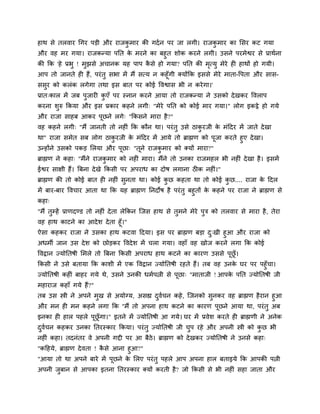 हाथ िे तरवाय चगय ऩड़ी औय याजकभाय की गदम न ऩय जा रगी। याजकभाय का सिय कट गमा
                            ु                           ु
औय वह भय गमा। याजकन्मा ऩनत क भयने का फहुत िोक कयने रगी। उिने ऩयभेद्वय िे प्राथमना
                                े
की कक 'हे प्रबु ! भुझिे अचानक मह ऩाऩ किे हो गमा? ऩनत की भत्मु भेये ही हाथों हो गमी।
                                      ै                  ृ
आऩ तो जानते ही हैं, ऩयॊ तु िबा भें भैं ित्म न कहूॉगी क्मोंकक इििे भेये भाता-द्धऩता औय िाि-
ििुय को करॊक रगेगा तथा इि फात ऩय कोई द्धवद्वाि बी न कये गा।'
प्रात्कार भें जफ ऩुजायी कएॉ ऩय स्नान कयने आमा तो याजकन्मा ने उिको दे खकय द्धवराऩ
                         ु
कयना िरु ककमा औय इि प्रकाय कहने रगी् "भेये ऩनत को कोई भाय गमा।" रोग इकट्ठे हो गमे
      ु
औय याजा िाहफ आकय ऩछने रगे् "ककिने भाया है ?"
                  ू
वह कहने रगी् "भैं जानती तो नहीॊ कक कौन था। ऩयॊ तु उिे ठाकयजी क भॊददय भें जाते दे खा
                                                         ु    े
था" याजा िभेत िफ रोग ठाकयजी क भॊददय भें आमे तो ब्राह्मण को ऩजा कयते हुए दे खा।
                         ु    े                             ू
उन्होंने उिको ऩकड़ सरमा औय ऩछा् "तने याजकभाय को क्मों भाया?"
                           ू     ू      ु
ब्राह्मण ने कहा् "भैंने याजकभाय को नहीॊ भाया। भैंने तो उनका याजभहर बी नहीॊ दे खा है । इिभें
                            ु
ईद्वय िाक्षी हैं। बफना दे खे ककिी ऩय अऩयाध का दोर् रगाना ठीक नहीॊ।"
ब्राह्मण की तो कोई फात ही नहीॊ िुनता था। कोई कछ कहता था तो कोई कछ.... याजा क ददर
                                              ु                 ु           े
भें फाय-फाय द्धवचाय आता था कक मह ब्राह्मण ननदोर् है ऩयॊ तु फहुतों क कहने ऩय याजा ने ब्राह्मण िे
                                                                   े
कहा्
"भैं तुम्हें प्राणदण्ड तो नहीॊ दे ता रेककन स्जि हाथ िे तुभने भेये ऩुत्र को तरवाय िे भाया है , तेया
वह हाथ काटने का आदे ि दे ता हूॉ।"
ऐिा कहकय याजा ने उिका हाथ कटवा ददमा। इि ऩय ब्राह्मण फड़ा द्खी हुआ औय याजा को
                                                           ु
अधभी जान उि दे ि को छोड़कय द्धवदे ि भें चरा गमा। वहाॉ वह खोज कयने रगा कक कोई
द्धवद्रान ज्मोनतर्ी सभरे तो बफना ककिी अऩयाध हाथ कटने का कायण उििे ऩूछॉू ।
ककिी ने उिे फतामा कक कािी भें एक द्धवद्रान ज्मोनतर्ी यहते हैं। तफ वह उनक घय ऩय ऩहुॉचा।
                                                                        े
ज्मोनतर्ी कहीॊ फाहय गमे थे, उिने उनकी धभमऩत्नी िे ऩूछा् "भाताजी ! आऩक ऩनत ज्मोनतर्ी जी
                                                                     े
भहायाज कहाॉ गमे हैं?"
तफ उि स्त्री ने अऩने भुख िे अमोग्म, अिह्य दवचन कहे , स्जनको िुनकय वह ब्राह्मण है यान हुआ
                                           ु म
औय भन ही भन कहने रगा कक "भैं तो अऩना हाथ कटने का कायण ऩूछने आमा था, ऩयॊ तु अफ
इनका ही हार ऩहरे ऩूछॉू गा।" इतने भें ज्मोनतर्ी आ गमे। घय भें प्रवेि कयते ही ब्राह्मणी ने अनेक
दवचन कहकय उनका नतयस्काय ककमा। ऩयॊ तु ज्मोनतर्ी जी चऩ यहे औय अऩनी स्त्री को कछ बी
 ु म                                               ु                        ु
नहीॊ कहा। तदनॊतय वे अऩनी गद्दी ऩय आ फैठे। ब्राह्मण को दे खकय ज्मोनतर्ी ने उनिे कहा्
"कदहमे, ब्राह्मण दे वता ! किे आना हुआ?"
                           ै
"आमा तो था अऩने फाये भें ऩूछने क सरए ऩयॊ तु ऩहरे आऩ अऩना हार फताइमे कक आऩकी ऩत्नी
                                  े
अऩनी जफान िे आऩका इतना नतयस्काय क्मों कयती है? जो ककिी िे बी नहीॊ िहा जाता औय
      ु
 