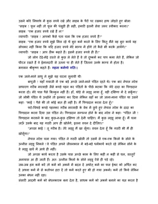 उिने कोये सरपाप भें कछ रुऩमे यखे औय िाहफ क ऩैयों ऩय यखकय हाथ जोड़ते हुए फोरा्
               े     ु                    े
"िाहफ ! पर नहीॊ तो पर की ऩॊखड़ी ही िही, हभायी इतनी िेवा जरूय स्वीकाय कयना।"
          ू            ू      ु
िाहफ् "एक हजाय रुऩमे यखे हैं न?"
व्माऩायी् "िाहफ ! आऩको किे ऩता चरा कक एक हजाय रुऩमे हैं?"
                        ै
िाहफ् "एक हजाय रुऩमे भुझे सभर यहे थे फुया कभम कयने क सरए ककॊतु भैंने वह फुया कामम मह
                                                    े
िोचकय नहीॊ ककमा कक मदद हजाय रुऩमे भेये बाग्म भें होंगे तो किे बी कयक आमेंगे।"
                                                           ै        े
व्माऩायी् "िाहफ ! आऩ ठीक कहते हैं। इिभें हजाय रूऩमे ही हैं।"
       जो रोग टे ढ़े-भेढ़े यास्ते िे कछ रे रेते हैं वे तो दष्कभम कय ऩाऩ कभा रेते हैं, रेककन जो
                                    ु                    ु
धीयज यखते हैं वे ईभानदायी िे उतना ऩा ही रेते हैं स्जतना उनक बाग्म भें होता है ।
                                                           े
बगवान श्रीकृष्ण कहते हैं- गहना कभमणो गनत्।

एक जाने-भाने िाधु ने भुझे मह घटना िुनामी थी्
       फाऩजी ! महाॉ गमाजी भें एक फड़े अच्छे जाने-भाने ऩॊक्तडत यहते थे। एक फाय नेऩार नये ि
          ू
िाधायण गयीफ भायवाड़ी जैिे कऩड़े ऩहन कय ऩॊक्तडतों क ऩीछे बटका कक 'भेये दादा का द्धऩण्डदान
                                                े
कयवा दो। भेये ऩाि ऩैिे बफल्कर नहीॊ हैं। हाॉ, थोड़े िे रड्डू रामा हूॉ, वही दक्षक्षणा भें दे िकगा।'
                              ु                                                             ॉू
जो रोबी ऩॊक्तडत थे उन्होंने तो इनकाय कय ददमा रेककन वहाॉ का जो जाना-भाना ऩॊक्तडत था उिने
कहा् "बाई ! ऩैिे की तो कोई फात ही नहीॊ है । भैं द्धऩण्डदान कयवा दे ता हूॉ।"
      पटे -चचथड़े कऩड़े ऩहनकय गयीफ भायवाड़ी क वेि भें छऩे हुए नेऩार नये ि क दादा का
                                               े           ु                े
द्धऩण्डदान कयवा ददमा उि ऩॊक्तडत ने। द्धऩण्डदान िम्ऩन्न होने क फाद नये ि ने कहा् "ऩॊक्तडत जी !
                                                             े
द्धऩण्डदान कयवाने क फाद कछ-न-कछ दक्षक्षणा तो दे नी चादहए। भैं कछ रड्डू रामा हूॉ। भैं चरा
                   े     ु    ु                                ु
जाऊ उिक फाद मह गठयी आऩ ही खोरेंगे, इतना वचन दे दीस्जए।"
      ॉ    े
        "अच्छा बाई ! तू गयीफ है । तेये रड्डू भैं खा रॉ गा। वचन दे ता हूॉ कक गठयी बी भैं ही
                                                       ू
खोरॉ गा।"
     ू
       नेऩार नये ि चरा गमा। ऩॊक्तडत ने गठयी खोरी तो उिभें िे एक-एक ककरो क िोने क
                                                                         े      े
उन्नीि रड्डू ननकरे ! वे ऩॊक्तडत अऩने जीवनकार भें फड़े-फड़े धभमकामम कयते यहे रेककन िोने के
वे रड्डू खचम भें आमे ही नहीॊ।
       जो अच्छा कामम कयता है उिक ऩाि अच्छे काभ क सरए कहीॊ न कहीॊ िे धन, वस्तएॉ
                                े               े                           ु
अनामाि आ ही जाती हैं। अत् उन्नीि ककरो क िोने रड्डू ऐिे ही ऩड़े यहे ।
                                       े
जफ-जफ हभ कभम कयें तो कभम को अकभम भें फदर दें अथामत ् कभम का पर ईद्वय को अद्धऩत कय
                                                                             म
दें अथवा कभम भें िे कतामऩन हटा दें तो कभम कयते हुए बी हो गमा अकभम। कभम तो ककमे रेककन
उनका फॊधन नहीॊ यहा।
िॊिायी आदभी कभम को फॊधनकायक फना दे ता है , िाधक कभम को अकभम फनाने का मत्न कयता है
 