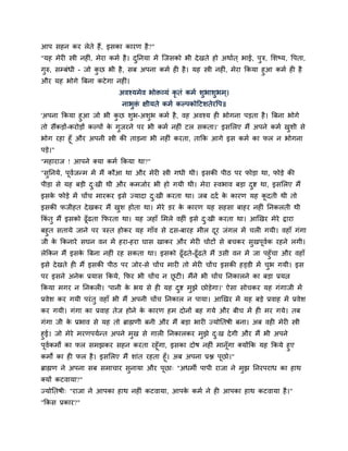 आऩ िहन कय रेते हैं, इिका कायण है ?"
"मह भेयी स्त्री नहीॊ, भेया कभम है । दननमा भें स्जिको बी दे खते हो अथामत ् बाई, ऩुत्र, सिष्म, द्धऩता,
                                     ु
गुरु, िम्फॊधी - जो कछ बी है , िफ अऩना कभम ही है । मह स्त्री नहीॊ, भेया ककमा हुआ कभम ही है
                    ु
औय मह बोगे बफना कटे गा नहीॊ।
                             अवश्मभेव बोिव्मॊ कृतॊ कभम िुबािुबभ ्।
                              नाबुि क्षीमते कभम कल्ऩकोदटितेयद्धऩ॥
                                   ॊ
'अऩना ककमा हुआ जो बी कछ िब-अिब कभम है , वह अवश्म ही बोगना ऩड़ता है । बफना बोगे
                            ु  ु     ु
तो िैंकड़ों-कयोड़ों कल्ऩों क गजयने ऩय बी कभम नहीॊ टर िकता।' इिसरए भैं अऩने कभम खिी िे
                          े ु                                                 ु
बोग यहा हूॉ औय अऩनी स्त्री की ताड़ना बी नहीॊ कयता, ताकक आगे इि कभम का पर न बोगना
ऩड़े।"
"भहायाज ! आऩने क्मा कभम ककमा था?"
"िननमे, ऩवजन्भ भें भैं कौआ था औय भेयी स्त्री गधी थी। इिकी ऩीठ ऩय पोड़ा था, पोड़े की
  ु      ू म
ऩीड़ा िे मह फड़ी द्खी थी औय कभजोय बी हो गमी थी। भेया स्वबाव फड़ा दद्श था, इिसरए भैं
                ु                                              ु
इिक पोड़े भें चोंच भायकय इिे ज्मादा द्खी कयता था। जफ ददम क कायण मह कदती थी तो
   े                                ु                    े         ू
इिकी पजीहत दे खकय भैं खि होता था। भेये डय क कायण मह िहिा फाहय नहीॊ ननकरती थी
                       ु                   े
ककॊतु भैं इिको ढूॉढता कपयता था। मह जहाॉ सभरे वहीॊ इिे द्खी कयता था। आखखय भेये द्राया
                                                       ु
फहुत ितामे जाने ऩय त्रस्त होकय मह गाॉव िे दि-फायह भीर दय जॊगर भें चरी गमी। वहाॉ गॊगा
                                                       ू
जी क ककनाये िघन वन भें हया-हया घाि खाकय औय भेयी चोटों िे फचकय िखऩूवक यहने रगी।
     े                                                             ु   म
रेककन भैं इिक बफना नहीॊ यह िकता था। इिको ढूॉढते-ढूॉढते भैं उिी वन भें जा ऩहुॉचा औय वहाॉ
               े
इिे दे खते ही भैं इिकी ऩीठ ऩय जोय-िे चोंच भायी तो भेयी चोंच इिकी हड्डी भें चब गमी। इि
                                                                            ु
ऩय इिने अनेक प्रमाि ककमे, कपय बी चोंच न छटी। भैंने बी चोंच ननकारने का फड़ा प्रमत्न
                                         ू
ककमा भगय न ननकरी। 'ऩानी क बम िे ही मह दद्श भुझे छोड़ेगा।' ऐिा िोचकय मह गॊगाजी भें
                         े             ु
प्रवेि कय गमी ऩयॊ तु वहाॉ बी भैं अऩनी चोंच ननकार न ऩामा। आखखय भें मह फड़े प्रवाह भें प्रवेि
कय गमी। गॊगा का प्रवाह तेज होने क कायण हभ दोनों फह गमे औय फीच भें ही भय गमे। तफ
                                 े
गॊगा जी क प्रबाव िे मह तो ब्राह्मणी फनी औय भैं फड़ा बायी ज्मोनतर्ी फना। अफ वही भेयी स्त्री
         े
हुई। जो भेये भयणऩममन्त अऩने भुख िे गारी ननकारकय भुझे द्ख दे गी औय भैं बी अऩने
                                                           ु
ऩूवकभों का पर िभझकय िहन कयता यहूॉगा, इिका दोर् नहीॊ भानॉूगा क्मोंकक मह ककमे हुए
   म
कभों का ही पर है । इिसरए भैं िाॊत यहता हूॉ। अफ अऩना प्रद्ल ऩूछो।"
ब्राह्मण ने अऩना िफ िभाचाय िुनामा औय ऩूछा् "अधभी ऩाऩी याजा ने भुझ ननयऩयाध का हाथ
क्मों कटवामा?"
ज्मोनतर्ी् "याजा ने आऩका हाथ नहीॊ कटवामा, आऩक कभम ने ही आऩका हाथ कटवामा है ।"
                                             े
"ककि प्रकाय?"
 
