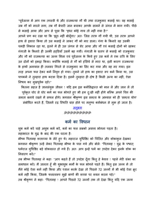 "ऩूवजन्भ भें आऩ एक तऩस्वी थे औय याजकन्मा गौ थी तथा याजकभाय किाई था। वह किाई
    म                                                  ु
जफ गौ को भायने रगा, तफ गौ फेचायी जान फचाकय आऩक िाभने िे जॊगर भें बाग गमी। ऩीछे
                                              े
िे किाई आमा औय आऩ िे ऩूछा कक "इधय कोई गाम तो नहीॊ गमा है?"
आऩने प्रण कय यखा था कक 'झठ नहीॊ फोरॉ ूगा।' अत् स्जि तयप गौ गमी थी, उि तयप आऩने
                         ू
हाथ िे इिाया ककमा तो उि किाई ने जाकय गौ को भाय डारा। गॊगा क ककनाये वह उिकी
                                                           े
चभड़ी ननकार यहा था, इतने भें ही उि जॊगर िे िेय आमा औय गौ एवॊ किाई दोनों को खाकय
गॊगाजी क ककनाये ही उनकी हड्क्तडमाॉ उिभें फह गमीॊ। गॊगाजी क प्रताऩ िे किाई को याजकभाय
        े                                                 े                      ु
औय गौ को याजकन्मा का जन्भ सभरा एवॊ ऩवजन्भ क ककमे हुए उि कभम ने एक याबत्र क सरए
                                         ू म      े                            े
उन दोनों को इकट्ठा ककमा। क्मोंकक किाई ने गौ को हॊ सिमे िे भाया था, इिी कायण याजकन्मा
क हाथों अनामाि ही तरवाय चगयने िे याजकभाय का सिय कट गमा औय वह भय गमा। इि
 े                                   ु
तयह अऩना पर दे कय कभम ननवत्त हो गमा। तभने जो हाथ का इिाया रूऩ कभम ककमा था, उि
                         ृ            ु
ऩाऩकभम ने तम्हाया हाथ कटवा ददमा है । इिभें तम्हाया ही दोर् है ककिी अन्म का नहीॊ, ऐिा
           ु                                ु
ननद्ळम कय िुखऩूवक यहो।"
                म
  ककतना िहज है ज्ञानिॊमि जीवन ! मदद हभ इि कभमसिद्ान्त को भान रें औय जान रें तो
                       ु
  ऩूवकृत घोय िे घोय कभम का पर बोगते हुए बी हभ द्खी नहीॊ होंगे फस्ल्क अऩने चचत्त की
     म                                            ु
िभता फनामे यखने भें िपर होंगे। बगवान श्रीकृष्ण इि िभत्व क अभ्माि को ही 'िभत्व मोग'
                                                         े
   िॊफोचधत कयते हैं, स्जिभें दृढ़ स्स्थनत प्राद्ऱ होने ऩय भनुष्म कभमफॊधन िे भुि हो जाता है ।
                                           अनुक्रभ
                                    ॐॐॐॐॐॐॐॐॐ


                                     कभम का द्धवधान
िुब कभम कयें चाहे अिुब कभम कयें , कभम का पर िफको अवश्म बोगना ऩड़ता है ।
भहाबायत क मद् क फाद की एक घटना है ्
         े ु   े
बीष्भ द्धऩताभह ियिय्मा क रेटे हुए थे। भहायाज मचधद्धद्षय को चचॊनतत औय िोकाकर दे खकय
                          े                     ु                          ु
बगवान श्रीकृष्ण उन्हें रेकय द्धऩताभह बीष्भ क ऩाि गमे औय फोरे् "द्धऩताभह ! मद् क ऩद्ळात ्
                                            े                                ु े
धभमयाज मचधद्धद्षय फड़े िोकग्रस्त हो गमे हैं। अत् आऩ इन्हें धभम का उऩदे ि दे कय इनक िोक का
        ु                                                                        े
ननवायण कयें ।"
तफ बीष्भ द्धऩताभह ने कहा् "आऩ कहते हैं तो उऩदे ि दॉ गा ककॊतु हे किव ! ऩहरे भेयी िॊका का
                                                    ू            े
िभाधान कयें । भैं जानता हूॉ की िुबािुब कभों क पर बोगने ऩड़ते हैं। ककॊतु इि जन्भ भें तो
                                             े
भैंने कोई ऐिा कभम नहीॊ ककमा औय ध्मान कयक दे खा तो द्धऩछरे 72 जन्भों भें बी कोई ऐिा क्रय
                                        े                                            ू
कभम नहीॊ ककमा, स्जिक परस्वरूऩ भुझे फाणों की िय्मा ऩय िमन कयना ऩड़े।"
                    े
तफ श्रीकृष्ण ने कहा् "द्धऩताभह ! आऩने द्धऩछरे 72 जन्भों तक तो दे खा ककॊतु मदद एक जन्भ
 
