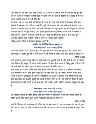 औय दे ख रेते तो आऩ जान रेते। द्धऩछरे 73 वें जन्भ भें आऩने आक क ऩत्ते ऩय फैठे हुए हये
                                                               े
यॊ ग क दटड्डे को ऩकड़कय उिको फफूर क काॉटे बोंक थे। कभम क द्धवधान क अनुिाय वे ही काॉटे
      े                             े          े         े       े
आज आऩको फाण क रूऩ भें सभरे हैं।"
             े
दे य िवेय कभम का पर कताम को बोगना ही ऩड़ता है । अत् कभम कयने भें िावधान औय पर
बोगने भें प्रिन्न यहना चादहए। ईद्वयाद्धऩमत फुद्धद् िे िावधान औय पर बोगने भें प्रिन्न यहना
चादहए। ईद्वयाद्धऩमत फुद्धद् िे ककमा गमा कभम अॊत्कयण को िुद् कयता है । आत्भानुबव िे कताम का
कतामऩन ब्रह्म भें रम हो जाता है औय अऩने आऩको अकताम-अबोिा भानने वारा कभमफॊधन िे
छट जाता है । उिे ही भिात्भा कहते हैं। अत् कताम को ईद्वयाद्धऩमत फद्धद् िे कभम कयते हुए
 ू                   ु                                          ु
कतामऩन सभटाते जाना चादहए। कभों िे कभों को काटते जाना चादहए।
श्रीभद् बगवद गीता भें बगवान श्रीकृष्ण कहते हैं-
                            कभमणैव दह िॊसिद्धद्भास्स्थता जनकादम्।
                              रोकिॊग्रहभेवाद्धऩ िम्ऩश्मन्कतुमभहम सि॥
'जनकादद ज्ञाननजन बी आिक्तियदहत कभम द्राया ही ऩयभ सिद्धद् को प्राद्ऱ हुए थे। इिसरए तथा
रोकिॊग्रह को दे खते हुए बी तू कभम कयने को ही मोग्म है अथामत ् तुझे कभम कयना ही उचचत है ।'
                                                                                    (गीता् 3.20)
कभम कयने क ऩहरे उत्िाह होता है, कभम कयते वि ऩुरुर्ाथम होता है औय कभम क अॊत भें उिका
          े                                                           े
पर सभरता है । स्थर दृद्धद्श िे तो कबी काराॊतय भें पर सभर िकता है ककॊतु िूक्ष्भ दृद्धद्श िे दे खें
                 ू
तो कभम कयने क ऩद्ळात ् तुयॊत ही उिका पर रृदम भें पसरत होता है ।
             े
धन ऩाकय, ऩद प्रनतद्षा ऩाकय मदद आऩ अऩने स्वाथम की फातें िोचते हो व िोर्ण, छर-कऩट
तथा धोखाधड़ी कयक िुखी होना चाहते हो तो कबी िुखी नहीॊ हो िकोगे क्मोंकक गरत कभम
               े
कयने िे आऩकी अॊतयात्भा ही आऩको पटकाये गी औय रृदम भें अिाॊनत फनी यहे गी। ककॊतु आऩ
धन-ऩद-प्रनतद्षा का उऩमोग दियों की बराई क सरए कयते हो औय जो अचधकाय सभरा है उििे
                          ू             े
बगवज्जनों की िेवा कयते हो तो रृदम भें िाॊनत पसरत होगी। इिसरए बगवान श्रीकृष्ण ने कहा
है ्
                             तस्भादिि् िततॊ कामं कभम िभाचय।
                             अििो ह्याचयन्कभम ऩयभाप्नोनत ऩूरुर््॥
'तू ननयॊ तय आिक्ति िे यदहत होकय िदा कतमव्मकभम को बरीबाॉनत कयता यह क्मोंकक आक्ति िे
यदहत होकय कभम कयता हुआ भनुष्म ऩयभात्भा को प्राद्ऱ हो जाता है ।'
                                                                                    (गीता् 3.19)
कभम क सिद्ान्त को िभझकय जो उचचत ढॊ ग िे कभम कयता है , वह जन्भ-भयण क चक्र िे भुि
     े                                                             े
हो जाता है । ऩयॊ तु जो ठीक िे कभम कयना नहीॊ जानता वह जन्भ भयण क चक्कय भें ऩीिा जाता
                                                               े
है ।
 
