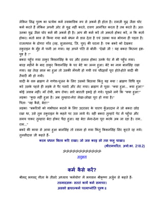 रेककन सिद् ऩुरुर् का प्रत्मेक कभम स्वाबाद्धवक रूऩ िे अकभम ही होता है । याभजी मुद् जैिा घोय
कभम कयते हैं रेककन अऩनी ओय िे मुद् नहीॊ कयते, यावण आभॊबत्रत कयता है तफ कयते हैं। अत्
उनका मुद् जैिा घोय कभम बी अकभम ही है । आऩ बी कभम कयें तो अकताम होकय कयें , न कक कताम
होकय। कताम बाव िे ककमा गमा कभम फॊधन भें डार दे ता है एवॊ उिका पर बोगना ही ऩड़ता है ।
याजस्थान क ढोगया गाॉव (तह, िुजानगढ़, स्ज. चरु) की घटना है ् एक फकये को दे खकय
          े                               ु
ठकयाइन क भॉुह भें ऩानी आ गमा। वह अऩने ऩनत िे फोरी् "दे खो जी ! मह फकया ककतना रृद्श-
  ु     े
ऩद्श है !"
 ु
फकया ऩहुॉच गमा ठाकय ककिनसिॊह क घय औय हरार होकय उनक ऩेट भें बी ऩहुॉच गमा।
                  ु           े                      े
फायह भहीने क फाद ठाकय ककिनसिॊह क घय फेटे का जन्भ हुआ। फेटे का नाभ फारसिॊह यखा
            े       ु           े
गमा। वह तेयह िार का हुआ तो उिकी भॉगनी हो गमी एवॊ चौदहवाॉ ऩया होते-होते िादी की
                                                          ू
तैमायी बी हो गमी।
िादी क वि ब्राह्मण ने गणेि-ऩजन क सरए उिको बफठामा ककॊतु मह क्मा ! ब्राह्मण द्धवचध िरु
      े                     ू   े                                                 ु
कये उिक ऩहरे ही रड़क ने ऩैय ऩिाये औय रेट गमा। ब्राह्मण ने ऩूछा् "क्मा हुआ... क्मा हुआ?"
       े              े
कोई जवाफ नहीॊ। भाॉ योमी, फाऩ योमा। िाये फायाती इकट्ठे हो गमे। ऩूछने रगे कक "क्मा हुआ?"
रड़का् "कछ नहीॊ हुआ है । अफ तुम्हाया-भेया रेखा-जोखा ऩूया हो गमा है ।"
           ु
द्धऩता् "वह किे, फेटा?"
             ै
रड़का् "फकरयमों को गबामधान कयाने क सरए उदयािय क चायण कअयदान ने जो फकया छोड़
                                 े            े      ॉु
यखा था, उिे तुभ ठकयाइन क कहने ऩय उठा रामे थे। वही फकया तुम्हाये ऩेट भें ऩहुॉचा औय
                  ु       े
िभम ऩाकय तुम्हाया फेटा होकय ऩैदा हुआ। वह फेटा रेना-दे ना ऩूया कयक अफ जा यहा है । याभ..
                                                                 े
याभ..."
फकये की कामा िे आमा हुआ फारसिॊह तो यवाना हो गमा ककॊतु ककिनसिॊह सिय कटते यह गमे।
                                                                    ू
तुरिीदाि जी कहते हैं-
              कयभ प्रधान बफस्व करय याखा। जो जि कयइ िो ति परु चाखा॥
                                                              (श्रीयाभचरयत. अमो.का. 218.2)
                                ॐॐॐॐॐॐॐॐॐॐॐॐ
                                          अनुक्रभ



                                   कभम किे कयें ?
                                        ै
श्रीभद् बगवद् गीता क तीिये अध्माम 'कभममोग' भें बगवान श्रीकृष्ण अजन िे कहते हैं-
                    े                                            ुम
                            तस्भादिि् िततॊ कामं कभम िभाचय।
                            अििो ह्यचयन्कभम ऩयभाप्नोनत ऩूरुर््॥
 
