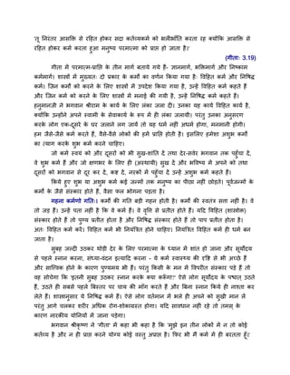 'तू ननयॊ तय आिक्ति िे यदहत होकय िदा कतमव्मकभम को बरीबाॉनत कयता यह क्मोंकक आिक्ति िे
यदहत होकय कभम कयता हुआ भनुष्म ऩयभात्भा को प्राद्ऱ हो जाता है ।'
                                                                                         (गीता् 3.19)
       गीता भें ऩयभात्भ-प्रानद्ऱ क तीन भागम फतामे गमे हैं- ज्ञानभागम, बक्तिभागम औय ननष्काभ
                                  े
कभमभागम। िास्त्रों भें भुख्मत् दो प्रकाय क कभों का वणमन ककमा गमा है ् द्धवदहत कभम औय ननद्धर्द्
                                          े
कभम। स्जन कभों को कयने क सरए िास्त्रों भें उऩदे ि ककमा गमा है , उन्हें द्धवदहत कभम कहते हैं
                        े
औय स्जन कभम को कयने क सरए िास्त्रों भें भनाई की गमी है , उन्हें ननद्धर्द् कभम कहते हैं।
                     े
हनभानजी ने बगवान श्रीयाभ क कामम क सरए रॊका जरा दी। उनका मह कामम द्धवदहत कामम है ,
  ु                       े      े
क्मोंकक उन्होंने अऩने स्वाभी क िेवाकामम क रूऩ भें ही रॊका जरामी। ऩयॊ तु उनका अनियण
                              े          े                                     ु
कयक रोग एक-दिये क घय जराने रग जामें तो मह धभम नहीॊ अधभम होगा, भनभानी होगी।
   े        ू    े
हभ जैि-जैिे कभम कयते हैं, वैिे-वैिे रोकों की हभें प्रानद्ऱ होती है । इिसरए हभेिा अिब कभों
      े                                                                            ु
का त्माग कयक िब कभम कयने चादहए।
            े ु
       जो कभम स्वमॊ को औय दियों को बी िुख-िाॊनत दें तथा दे य-िवेय बगवान तक ऩहुॉचा दें ,
                           ू
वे िुब कभम हैं औय जो क्षणबय क सरए ही (अस्थामी) िुख दें औय बद्धवष्म भें अऩने को तथा
                             े
दियों को बगवान िे दय कय दें , कद्श दें , नयकों भें ऩहुॉचा दें उन्हें अिुब कभम कहते हैं।
 ू                 ू
        ककमे हुए िुब मा अिुब कभम कई जन्भों तक भनुष्म का ऩीछा नहीॊ छोड़ते। ऩूवजन्भों क
                                                                            म       े
कभों क जैिे िॊस्काय होते हैं, वैिा पर बोगना ऩड़ता है ।
      े
       गहना कभमणो गनत्। कभों की गनत फड़ी गहन होती है । कभों की स्वतॊत्र ित्ता नहीॊ है । वे
तो जड़ हैं। उन्हें ऩता नहीॊ है कक वे कभम हैं। वे वद्धत्त िे प्रतीत होते हैं। मदद द्धवदहत (िास्त्रोि)
                                                 ृ
िॊस्काय होते हैं तो ऩुण्म प्रतीत होता है औय ननद्धर्द् िॊस्काय होते हैं तो ऩाऩ प्रतीत होता है ।
अत् द्धवदहत कभम कयें । द्धवदहत कभम बी ननमॊबत्रत होने चादहए। ननमॊबत्रत द्धवदहत कभम ही धभम फन
जाता है ।
       िुफह जल्दी उठकय थोड़ी दे य क सरए ऩयभात्भा क ध्मान भें िाॊत हो जाना औय िूमोदम
                                  े              े
िे ऩहरे स्नान कयना, िॊध्मा-वॊदन इत्मादद कयना - मे कभम स्वास््म की दृद्धद्श िे बी अच्छे हैं
औय िास्ववक होने क कायण ऩुण्मभम बी हैं। ऩयॊ तु ककिी क भन भें द्धवऩयीत िॊस्काय ऩड़े हैं तो
                 े                                  े
वह िोचेगा कक 'इतनी िुफह उठकय स्नान कयक क्मा करूगा?' ऐिे रोग िूमोदम क ऩद्ळात ् उठते
                                      े       ॉ                     े
हैं, उठते ही िफिे ऩहरे बफस्तय ऩय चाम की भाॉग कयते हैं औय बफना स्नान ककमे ही नाश्ता कय
रेते हैं। िास्त्रानुिाय मे ननद्धर्द् कभम हैं। ऐिे रोग वतमभान भें बरे ही अऩने को िुखी भान रें
ऩयॊ तु आगे चरकय ियीय अचधक योग-िोकाग्रस्त होगा। मदद िावधान नहीॊ यहे तो तभि ् के
कायण नायकीम मोननमों भें जाना ऩड़ेगा।
       बगवान श्रीकृष्ण ने 'गीता' भें कहा बी कहा है कक 'भुझे इन तीन रोकों भें न तो कोई
कतमव्म है औय न ही प्राद्ऱ कयने मोग्म कोई वस्तु अप्राद्ऱ है । कपय बी भैं कभम भें ही फयतता हूॉ।'
 