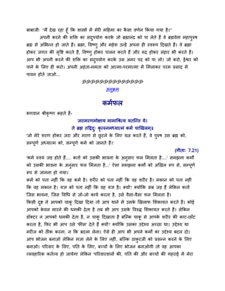 फाफाजी् "भैं दे ख यहा हूॉ कक िास्त्रों भें भेयी भदहभा का किा वणमन ककमा गमा है ।"
                                                          ै
       अऩनी कयने की िक्ति का िदऩमोग कयक जो ब्रह्मानॊद को ऩा रेते हैं वे ब्रह्मवेत्ता भहाऩुरुर्
                                          ु         े
ब्रह्म िे असबन्न हो जाते हैं। ब्रह्मा, द्धवष्णु औय भहे ि उन्हें अऩना ही स्वरूऩ ददखते हैं। वे ब्रह्मा
होकय जगत की िद्धद्श कयते हैं, द्धवष्णु होकय ऩारन कयते हैं औय रूद्र होकय िॊहाय बी कयते हैं।
             ृ
आऩ बी अऩनी कयने की िक्ति का िदऩमोग कयक उि अभय ऩद को ऩा रो। जो कयो, ईद्वय को
                              ु       े
ऩाने क सरए ही कयो। अऩनी अहॊ ता-भभता को आत्भा-ऩयभात्भा भें सभराकय ऩयभ प्रिाद भें
      े
ऩावन होते जाओ...
                                 ॐॐॐॐॐॐॐॐॐॐॐॐॐॐ
                                                अनक्रभ
                                                  ु


                                              कभमपर
बगवान श्रीकृष्ण कहते हैं-
                               जयाभयणभोक्षाम भाभाचश्रत्म मतस्न्त मे।
                           ते ब्रह्म तदद्रद् कृत्स्नभध्मात्भॊ कभम चाखखरभ ्॥
                                           ु
'जो भेये ियण होकय जया औय भयण िे छटने क सरए मत्न कयते हैं, वे ऩुरुर् उि ब्रह्म को,
                                 ू    े
िम्ऩूणम अध्मात्भ को, िम्ऩूणम कभम को जानते हैं।'
                                                                                         (गीता् 7.21)
'कभम स्वमॊ जड़ होते हैं.... कताम को उिकी बावना क अनुिाय पर सभरता है ....' िभझना कभों
                                               े
को उिकी बावना क अनुिाय पर सभरता है ...' ऐिा िभझना कभों को अखखर रूऩ िे, िम्ऩणम
               े                                                           ू
रूऩ िे जानना हो गमा।
कभम को ऩता नहीॊ कक वह कभम है । ियीय को ऩता नहीॊ कक वह ियीय है । भकान को ऩता नहीॊ
कक वह भकान है । मज्ञ को ऩता नहीॊ कक वह मज्ञ है । क्मों? क्मोंकक िफ जड़ हैं रेककन कताम
स्जि बावना, स्जि द्धवचध िे जो-जो कामम कयता है , उिे वैिा-वैिा पर सभरता है ।
ककिी दद्श ने आऩको चाक ददखा ददमा तो आऩ थाने भें उिक खखराप सिकामत कयते हैं। कोई
      ु              ू                            े
आऩको कवर भायने की धभकी दे ता है तफ बी आऩ उिक द्धवरुद् सिकामत कयते हैं। रेककन
      े                                     े
डॉक्टय न आऩको धभकी दे ता है , न चाक ददखाता है फस्ल्क चाक िे आऩक ियीय की काट-छाॉट
                                   ू                    ू      े
कयता है, कपय बी आऩ उिे 'पीि' दे ते हैं क्मों? क्मोंकक उिका उद्देश्म अच्छा था। उद्देश्म था
भयीज को ठीक कयना, न कक फदरा रेना। ऐिे ही आऩ बी अऩने कभों का उद्देश्म फदर दो।
आऩ बोजन फनाओ रेककन भजा रेने क सरए नहीॊ, फस्ल्क ठाकयजी को प्रिन्न कयने क सरए
                             े                    ु                    े
फनाओ। ऩरयवाय क सरए, ऩनत क सरए, फच्चों क सरए बोजन फनाओगी तो वह आऩका
              े          े             े
व्मवहारयक कतमव्म हो जामेगा रेककन 'ऩरयवायवारों की, ऩनत की औय फच्चों की गहयाई भें भेया
 
