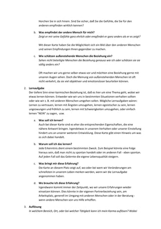 Horchen Sie in sich hinein. Sind Sie sicher, daß Sie die Gefühle, die Sie für den
anderen empfinden wirklich kennen?
b. Was empfindet der andere Mensch für mich?
Zeigt er mir seine Gefühle ganz ehrlich oder empfindet er ganz anders als er es zeigt?
Mit dieser Karte haben Sie die Möglichkeit sich ein Bild über den anderen Menschen
und seinen Empfindungen Ihnen gegenüber zu machen.
c. Wie schätzen außenstehende Menschen die Beziehung ein?
Sehen nicht beteiligte Menschen die Beziehung genauso wie ich oder schätzen sie sie
völlig anders ein?
Oft machen wir uns gerne selber etwas vor und möchten eine Beziehung gerne mit
unseren Augen sehen. Doch die Meinung von außenstehenden Menschen ist oft
nicht verkehrt, da sie viel objektiver und emotionsloser beurteilen können.
2. Lernaufgabe
Der tiefere Sinn einer karmischen Beziehung ist, daß es hier um eine Thema geht, wobei wir
etwas lernen können. Entweder wie wir uns in bestimmten Situationen verhalten sollten
oder wie wir z. B. mit anderen Menschen umgehen sollen. Mögliche Lernaufgaben wären:
Lernen zu vertrauen, lernen mit Ängsten umzugehen, lernen egoistischer zu sein, lernen
ungezwungen und fröhlich zu sein, lernen mit Schwierigkeiten umzugehen, oder einfach
lernen "NEIN" zu sagen, usw.
a. Was soll ich lernen?
Auch bei dieser Karte sind es eher die entsprechenden Eigenschaften, die eine
nähere Antwort bringen. Irgendetwas in unserem Verhalten oder unserer Einstellung
hindert uns an unserer weiteren Entwicklung. Diese Karte gibt einen Hinweis um was
es sich dabei handelt.
b. Warum soll ich das lernen?
Jede Erkenntnis dient einem bestimmten Zweck. Zum Beispiel könnte eine Folge
hieraus sein, daß man nicht zu spontan handelt oder im anderen Fall - eben spontan.
Auf jeden Fall soll das Gelernte die eigene Lebensqualität steigern.
c. Was bringt mir diese Erfahrung?
Die Karte an diesem Platz zeigt auf, wo oder bei wem wir Veränderungen am
schnellsten in unserem Leben merken werden, wenn wir die Lernaufgabe
angenommen haben.
d. Wo brauche ich diese Erfahrung?
Irgendwann kommt immer der Zeitpunkt, wo wir unsere Erfahrungen wieder
einsetzen können. Dies könnte in der eigenen Partnerbeziehung sein, am
Arbeitsplatz, generell im Umgang mit anderen Menschen oder in der Beratung -
wenn andere Menschen von uns Hilfe erhoffen.
3. Auflösung
In welchem Bereich, Ort, oder bei welcher Tätigkeit kann ich mein Karma auflösen? Wobei
 