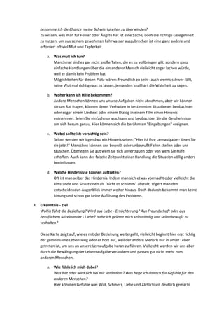 bekomme ich die Chance meine Schwierigkeiten zu überwinden?
Zu wissen, was man für Fehler oder Ängste hat ist eine Sache, doch die richtige Gelegenheit
zu nutzen, um aus seinem gewohnten Fahrwasser auszubrechen ist eine ganz andere und
erfordert oft viel Mut und Tapferkeit.
a. Was muß ich tun?
Manchmal sind es gar nicht große Taten, die es zu vollbringen gilt, sondern ganz
einfache Handlungen über die ein anderer Mensch vielleicht sogar lachen würde,
weil er damit kein Problem hat.
Möglichkeiten für diesen Platz wären: freundlich zu sein - auch wenns schwer fällt,
seine Wut mal richtig raus zu lassen, jemanden knallhart die Wahrheit zu sagen.
b. Woher kann ich Hilfe bekommen?
Andere Menschen können uns unsere Aufgaben nicht abnehmen, aber wir können
sie um Rat fragen, können deren Verhalten in bestimmten Situationen beobachten
oder sogar einem Liedtext oder einem Dialog in einem Film einen Hinweis
entnehmen. Seien Sie einfach nur wachsam und beobachten Sie die Geschehnisse
um sich herum genau. Hier können sich die berühmten "Eingebungen" ereignen.
c. Wobei sollte ich vorsichtig sein?
Selten werden wir irgendwo ein Hinweis sehen: "Hier ist Ihre Lernaufgabe - lösen Sie
sie jetzt!" Menschen können uns bewußt oder unbewußt Fallen stellen oder uns
täuschen. Überlegen Sie gut wem sie sich anvertrauen oder von wem Sie Hilfe
erhoffen. Auch kann der falsche Zeitpunkt einer Handlung die Situation völlig anders
beeinflussen.
d. Welche Hindernisse können auftreten?
Oft ist man selber das Hindernis. Indem man sich etwas vormacht oder vielleicht die
Umstände und Situationen als "nicht so schlimm" abstuft, zögert man den
entscheidenden Augenblick immer weiter hinaus. Doch dadurch bekommt man keine
Lösung und schon gar keine Auflösung des Problems.
4. Erkenntnis - Ziel
Wohin führt die Beziehung? Wird aus Liebe - Ernüchterung? Aus Freundschaft oder aus
beruflichem Miteinander - Liebe? Habe ich gelernt mich selbständig und selbstbewußt zu
verhalten?
Diese Karte zeigt auf, wie es mit der Beziehung weitergeht, vielleicht beginnt hier erst richtig
der gemeinsame Lebensweg oder er hört auf, weil der andere Mensch nur in unser Leben
getreten ist, um uns an unsere Lernaufgabe heran zu führen. Vielleicht werden wir uns aber
durch die Bewältigung der Lebensaufgabe verändern und passen gar nicht mehr zum
anderen Menschen.
a. Wie fühle ich mich dabei?
Was hat oder wird sich bei mir verändern? Was hege ich danach für Gefühle für den
anderen Menschen?
Hier könnten Gefühle wie: Wut, Schmerz, Liebe und Zärtlichkeit deutlich gemacht
 